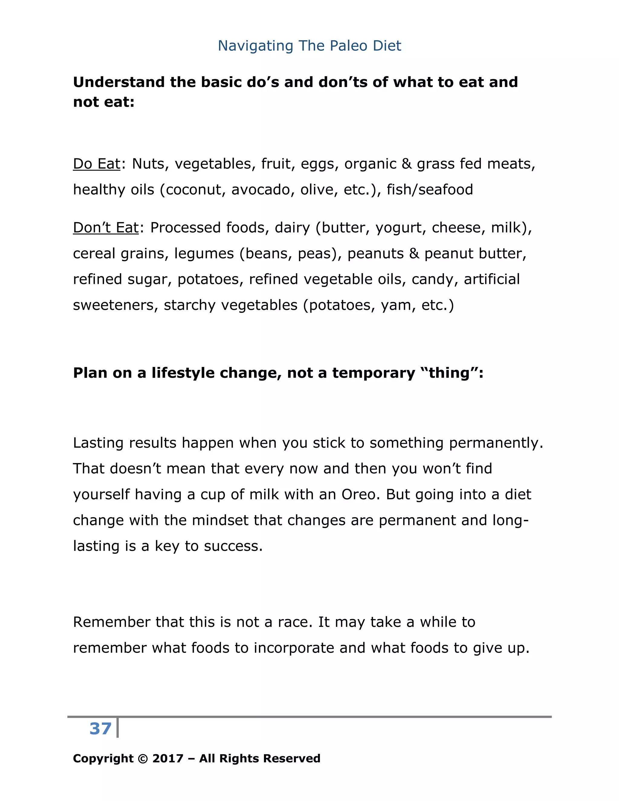Navigating The Paleo Diet
37
Copyright © 2017 – All Rights Reserved
Understand the basic do’s and don’ts of what to eat and
not eat:
Do Eat: Nuts, vegetables, fruit, eggs, organic & grass fed meats,
healthy oils (coconut, avocado, olive, etc.), fish/seafood
Don’t Eat: Processed foods, dairy (butter, yogurt, cheese, milk),
cereal grains, legumes (beans, peas), peanuts & peanut butter,
refined sugar, potatoes, refined vegetable oils, candy, artificial
sweeteners, starchy vegetables (potatoes, yam, etc.)
Plan on a lifestyle change, not a temporary “thing”:
Lasting results happen when you stick to something permanently.
That doesn’t mean that every now and then you won’t find
yourself having a cup of milk with an Oreo. But going into a diet
change with the mindset that changes are permanent and long-
lasting is a key to success.
Remember that this is not a race. It may take a while to
remember what foods to incorporate and what foods to give up.
 
