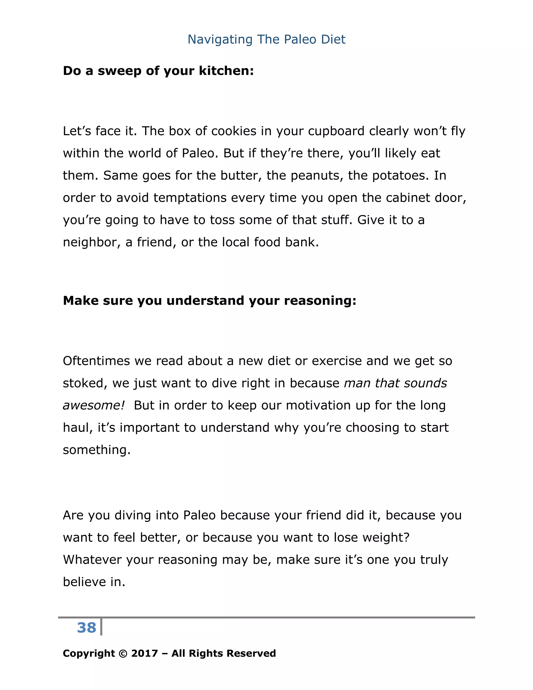 Navigating The Paleo Diet
38
Copyright © 2017 – All Rights Reserved
Do a sweep of your kitchen:
Let’s face it. The box of cookies in your cupboard clearly won’t fly
within the world of Paleo. But if they’re there, you’ll likely eat
them. Same goes for the butter, the peanuts, the potatoes. In
order to avoid temptations every time you open the cabinet door,
you’re going to have to toss some of that stuff. Give it to a
neighbor, a friend, or the local food bank.
Make sure you understand your reasoning:
Oftentimes we read about a new diet or exercise and we get so
stoked, we just want to dive right in because man that sounds
awesome! But in order to keep our motivation up for the long
haul, it’s important to understand why you’re choosing to start
something.
Are you diving into Paleo because your friend did it, because you
want to feel better, or because you want to lose weight?
Whatever your reasoning may be, make sure it’s one you truly
believe in.
 