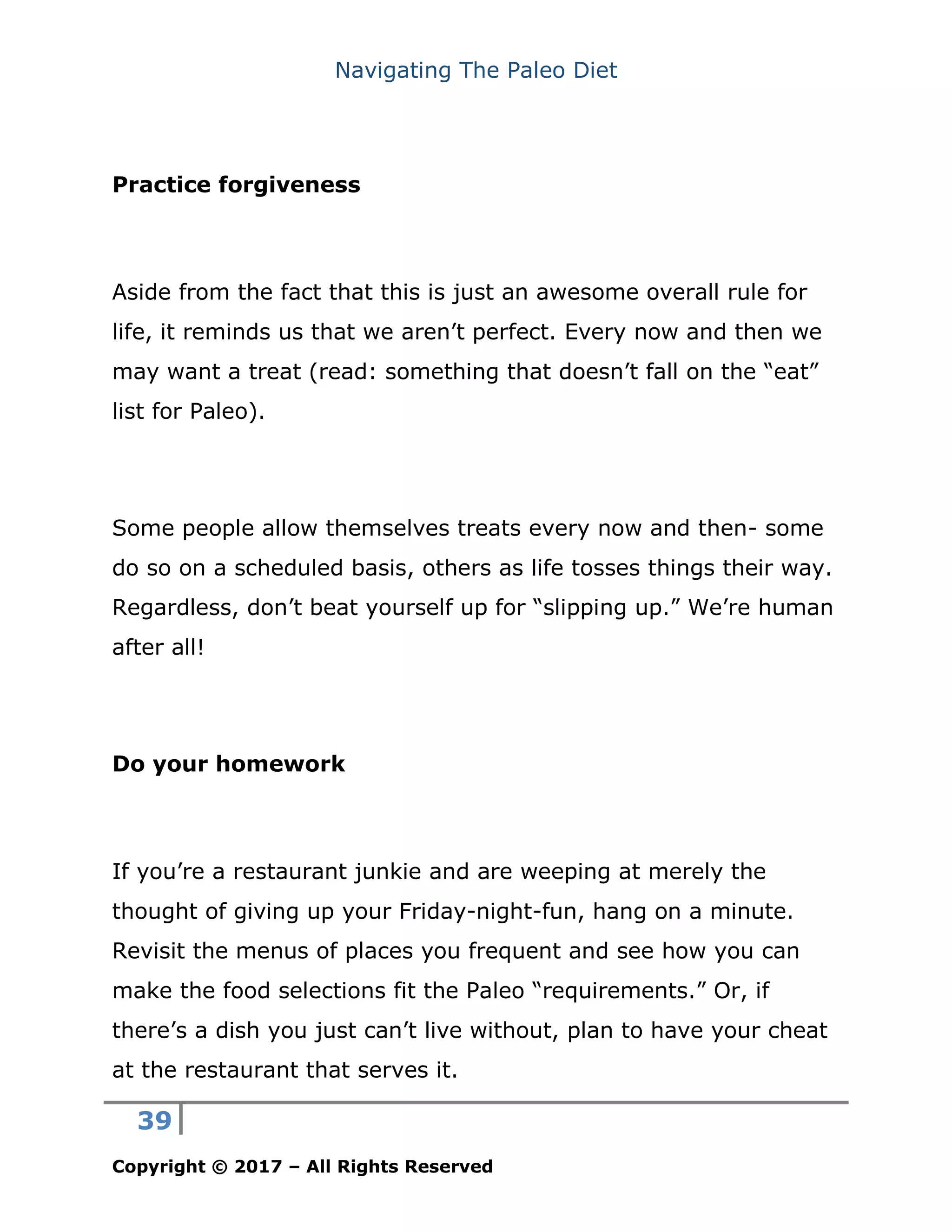 Navigating The Paleo Diet
39
Copyright © 2017 – All Rights Reserved
Practice forgiveness
Aside from the fact that this is just an awesome overall rule for
life, it reminds us that we aren’t perfect. Every now and then we
may want a treat (read: something that doesn’t fall on the “eat”
list for Paleo).
Some people allow themselves treats every now and then- some
do so on a scheduled basis, others as life tosses things their way.
Regardless, don’t beat yourself up for “slipping up.” We’re human
after all!
Do your homework
If you’re a restaurant junkie and are weeping at merely the
thought of giving up your Friday-night-fun, hang on a minute.
Revisit the menus of places you frequent and see how you can
make the food selections fit the Paleo “requirements.” Or, if
there’s a dish you just can’t live without, plan to have your cheat
at the restaurant that serves it.
 