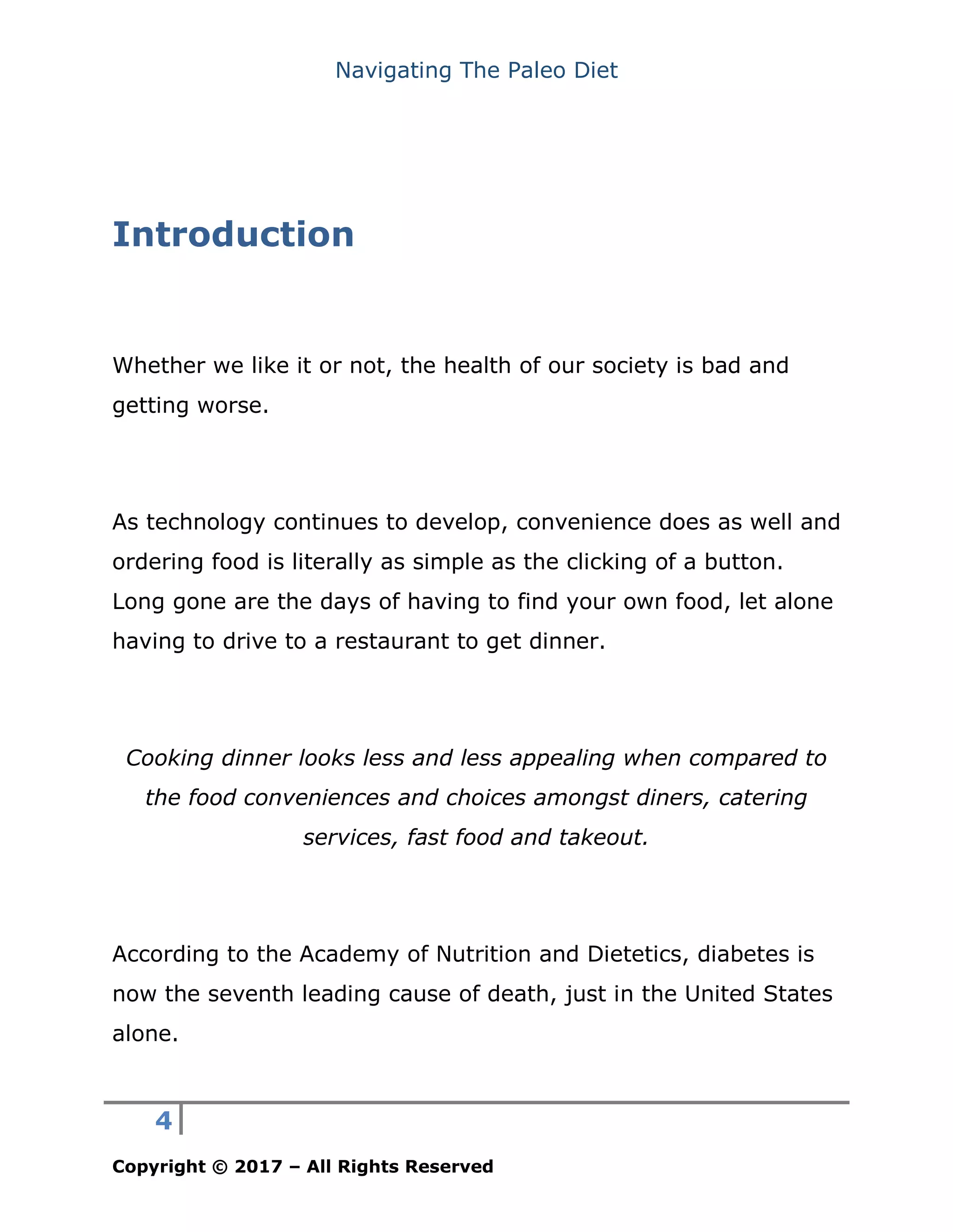 Navigating The Paleo Diet
4
Copyright © 2017 – All Rights Reserved
Introduction
Whether we like it or not, the health of our society is bad and
getting worse.
As technology continues to develop, convenience does as well and
ordering food is literally as simple as the clicking of a button.
Long gone are the days of having to find your own food, let alone
having to drive to a restaurant to get dinner.
Cooking dinner looks less and less appealing when compared to
the food conveniences and choices amongst diners, catering
services, fast food and takeout.
According to the Academy of Nutrition and Dietetics, diabetes is
now the seventh leading cause of death, just in the United States
alone.
 