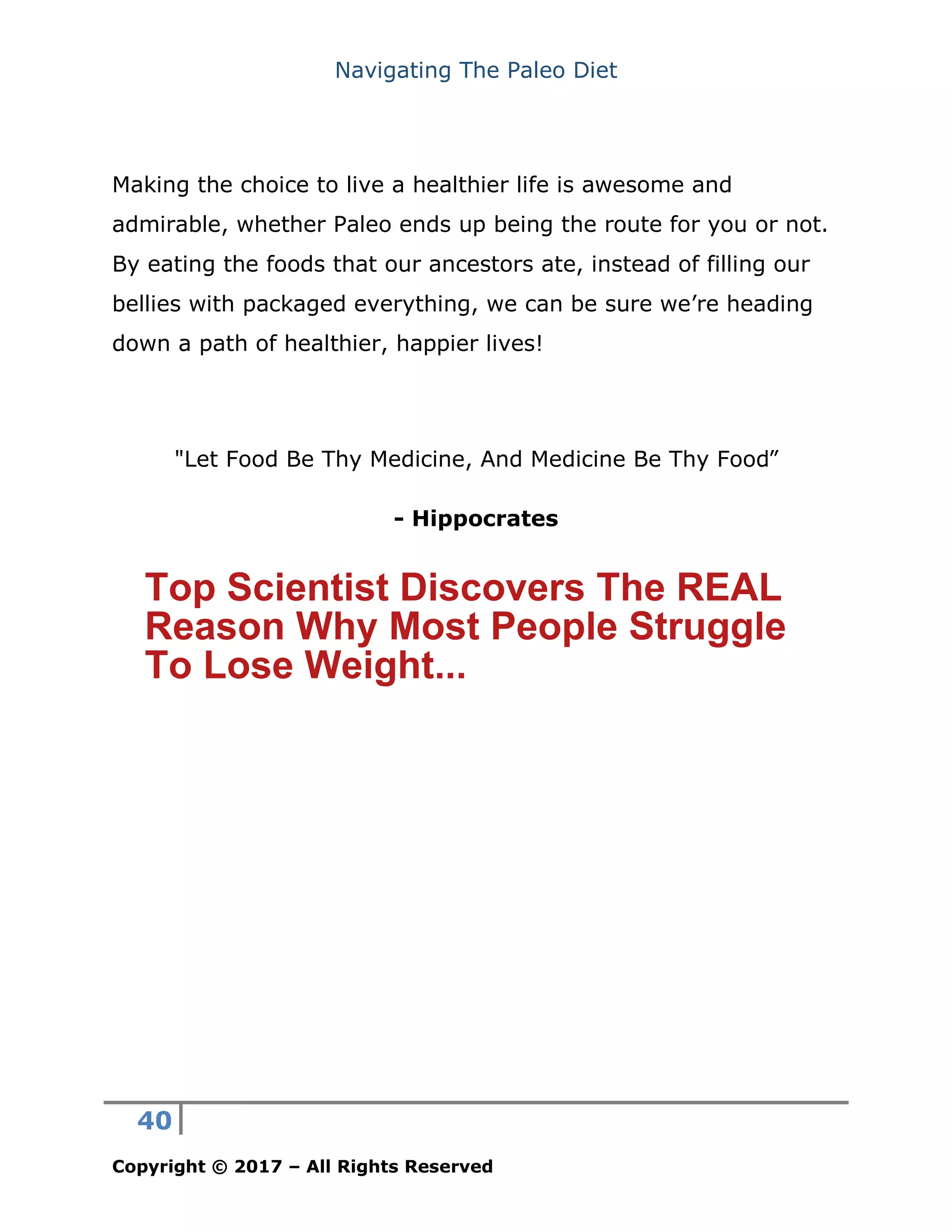 Navigating The Paleo Diet
40
Copyright © 2017 – All Rights Reserved
Making the choice to live a healthier life is awesome and
admirable, whether Paleo ends up being the route for you or not.
By eating the foods that our ancestors ate, instead of filling our
bellies with packaged everything, we can be sure we’re heading
down a path of healthier, happier lives!
- Hippocrates
"Let Food Be Thy Medicine, And Medicine Be Thy Food”
Top Scientist Discovers The REAL
Reason Why Most People Struggle
To Lose Weight...
 