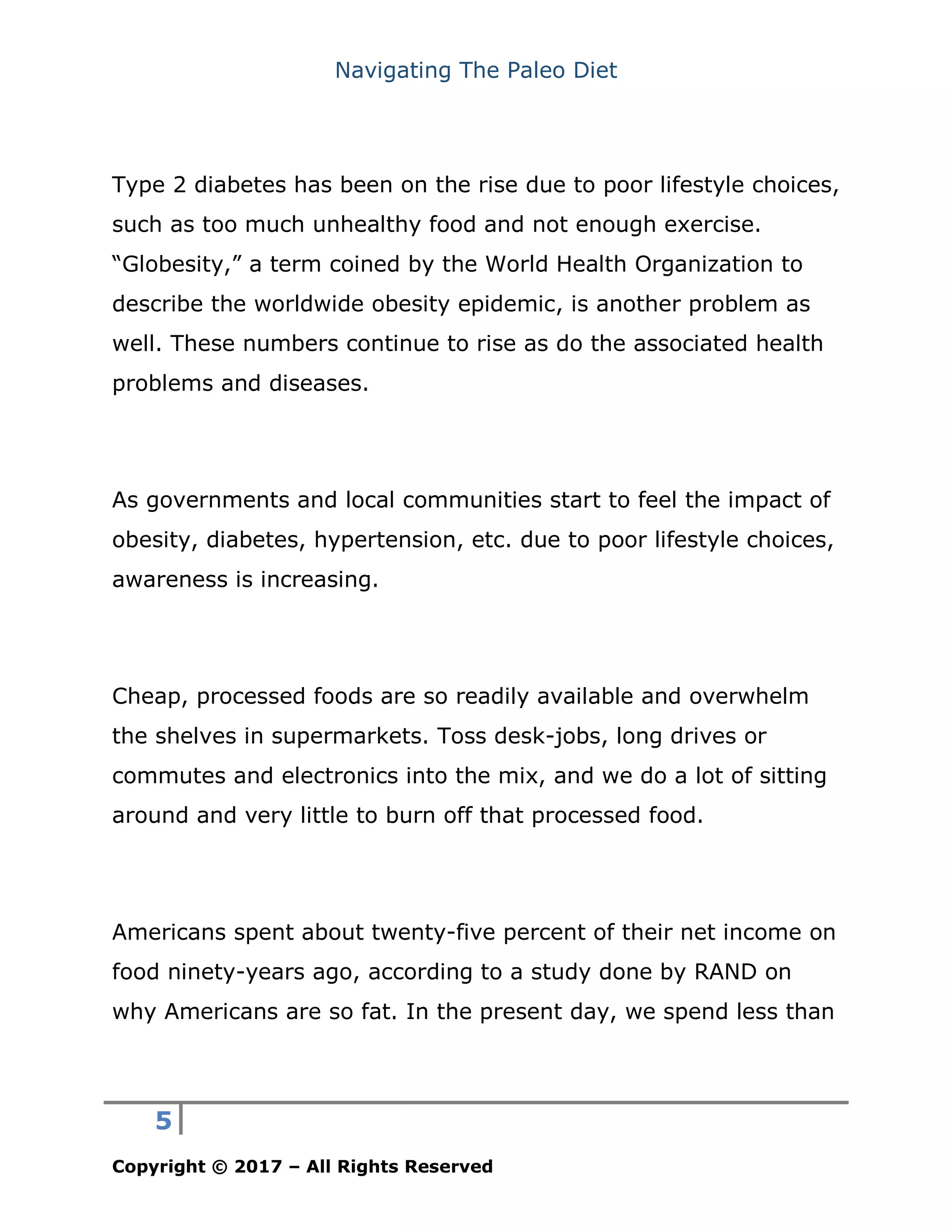 Navigating The Paleo Diet
5
Copyright © 2017 – All Rights Reserved
Type 2 diabetes has been on the rise due to poor lifestyle choices,
such as too much unhealthy food and not enough exercise.
“Globesity,” a term coined by the World Health Organization to
describe the worldwide obesity epidemic, is another problem as
well. These numbers continue to rise as do the associated health
problems and diseases.
As governments and local communities start to feel the impact of
obesity, diabetes, hypertension, etc. due to poor lifestyle choices,
awareness is increasing.
Cheap, processed foods are so readily available and overwhelm
the shelves in supermarkets. Toss desk-jobs, long drives or
commutes and electronics into the mix, and we do a lot of sitting
around and very little to burn off that processed food.
Americans spent about twenty-five percent of their net income on
food ninety-years ago, according to a study done by RAND on
why Americans are so fat. In the present day, we spend less than
 