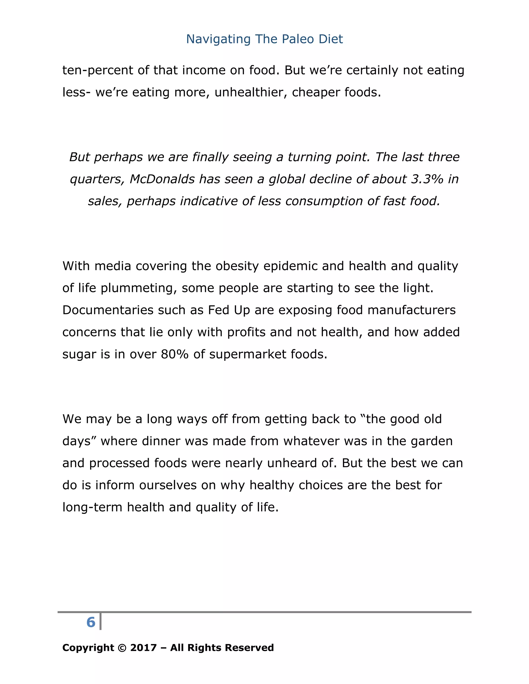 Navigating The Paleo Diet
6
Copyright © 2017 – All Rights Reserved
ten-percent of that income on food. But we’re certainly not eating
less- we’re eating more, unhealthier, cheaper foods.
But perhaps we are finally seeing a turning point. The last three
quarters, McDonalds has seen a global decline of about 3.3% in
sales, perhaps indicative of less consumption of fast food.
With media covering the obesity epidemic and health and quality
of life plummeting, some people are starting to see the light.
Documentaries such as Fed Up are exposing food manufacturers
concerns that lie only with profits and not health, and how added
sugar is in over 80% of supermarket foods.
We may be a long ways off from getting back to “the good old
days” where dinner was made from whatever was in the garden
and processed foods were nearly unheard of. But the best we can
do is inform ourselves on why healthy choices are the best for
long-term health and quality of life.
 