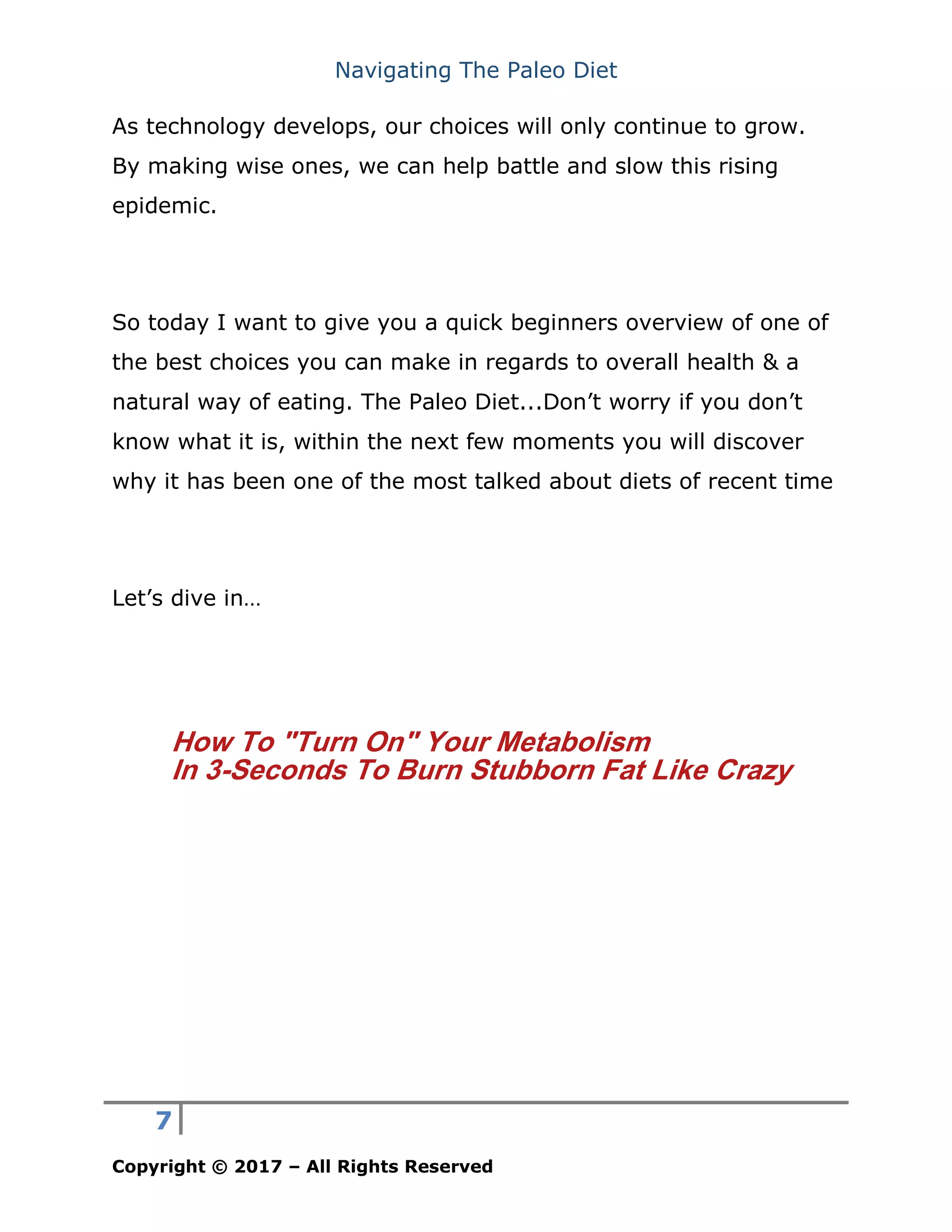 Navigating The Paleo Diet
7
Copyright © 2017 – All Rights Reserved
As technology develops, our choices will only continue to grow.
By making wise ones, we can help battle and slow this rising
epidemic.
So today I want to give you a quick beginners overview of one of
the best choices you can make in regards to overall health & a
natural way of eating. The Paleo Diet...Don’t worry if you don’t
know what it is, within the next few moments you will discover
why it has been one of the most talked about diets of recent time
Let’s dive in…
How To "Turn On" Your Metabolism
In 3-Seconds To Burn Stubborn Fat Like Crazy
 