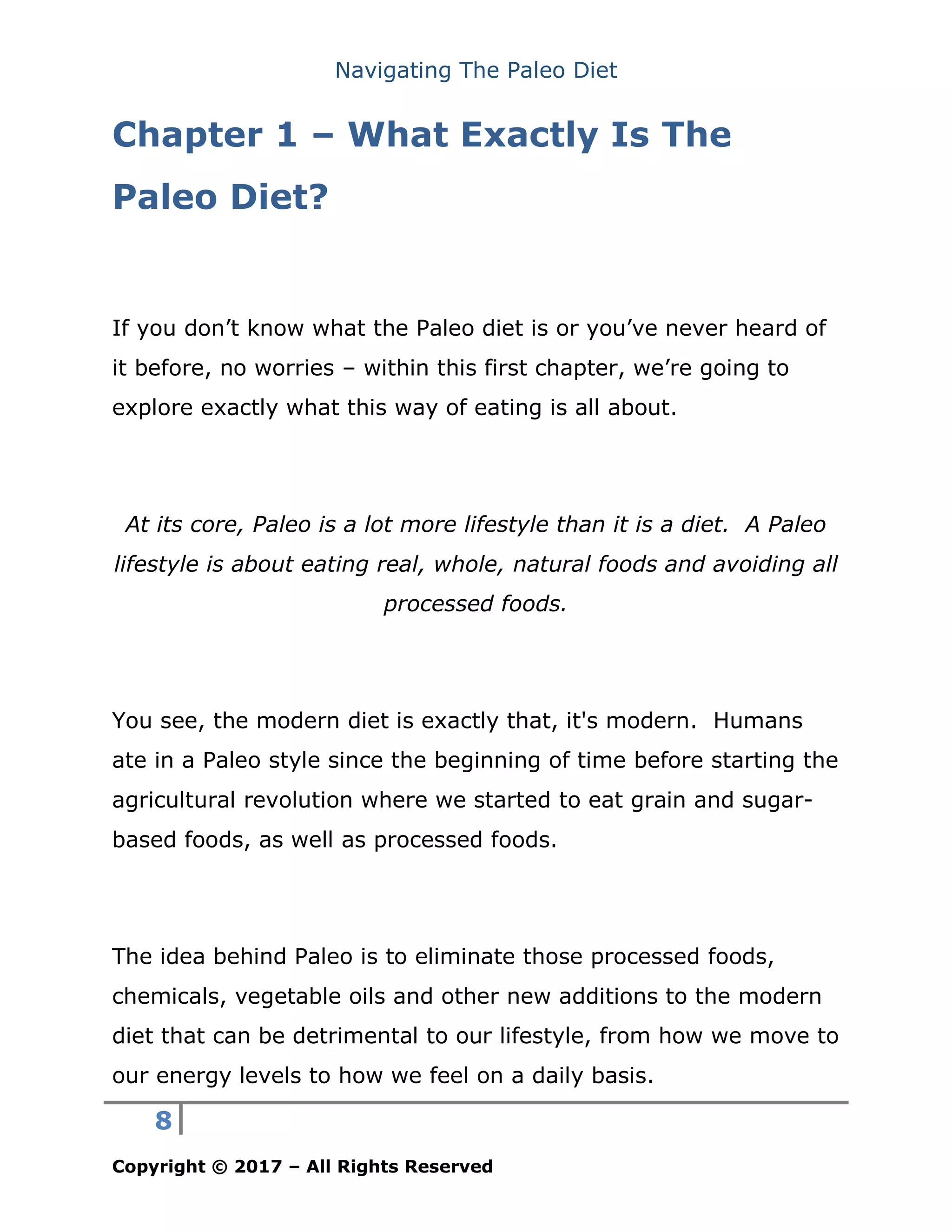 Navigating The Paleo Diet
8
Copyright © 2017 – All Rights Reserved
Chapter 1 – What Exactly Is The
Paleo Diet?
If you don’t know what the Paleo diet is or you’ve never heard of
it before, no worries – within this first chapter, we’re going to
explore exactly what this way of eating is all about.
At its core, Paleo is a lot more lifestyle than it is a diet. A Paleo
lifestyle is about eating real, whole, natural foods and avoiding all
processed foods.
You see, the modern diet is exactly that, it's modern. Humans
ate in a Paleo style since the beginning of time before starting the
agricultural revolution where we started to eat grain and sugar-
based foods, as well as processed foods.
The idea behind Paleo is to eliminate those processed foods,
chemicals, vegetable oils and other new additions to the modern
diet that can be detrimental to our lifestyle, from how we move to
our energy levels to how we feel on a daily basis.
 
