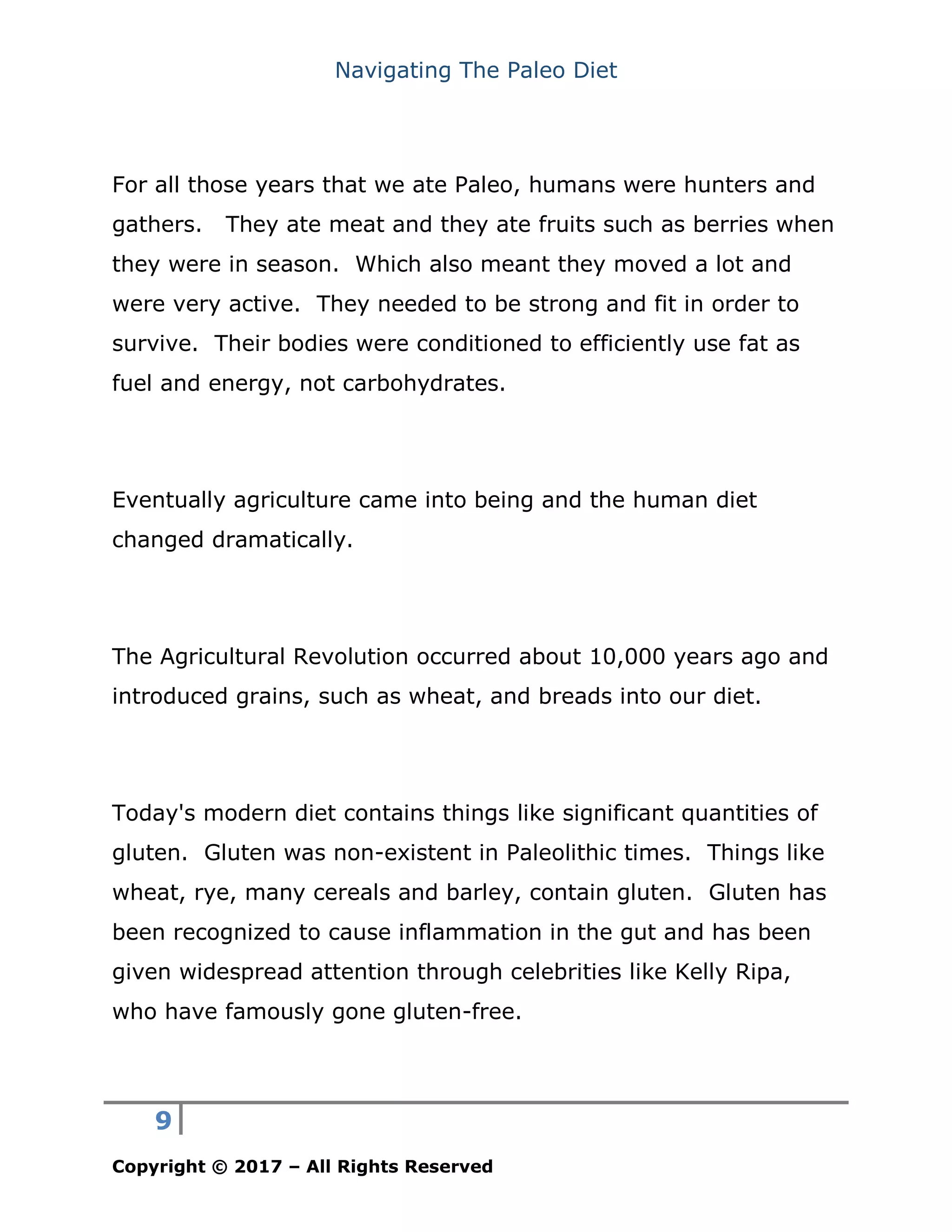 Navigating The Paleo Diet
9
Copyright © 2017 – All Rights Reserved
For all those years that we ate Paleo, humans were hunters and
gathers. They ate meat and they ate fruits such as berries when
they were in season. Which also meant they moved a lot and
were very active. They needed to be strong and fit in order to
survive. Their bodies were conditioned to efficiently use fat as
fuel and energy, not carbohydrates.
Eventually agriculture came into being and the human diet
changed dramatically.
The Agricultural Revolution occurred about 10,000 years ago and
introduced grains, such as wheat, and breads into our diet.
Today's modern diet contains things like significant quantities of
gluten. Gluten was non-existent in Paleolithic times. Things like
wheat, rye, many cereals and barley, contain gluten. Gluten has
been recognized to cause inflammation in the gut and has been
given widespread attention through celebrities like Kelly Ripa,
who have famously gone gluten-free.
 