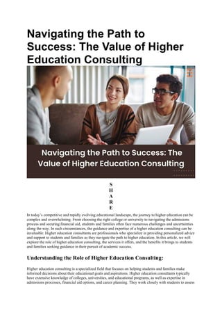 Navigating the Path to
Success: The Value of Higher
Education Consulting
S
H
A
R
E
In today’s competitive and rapidly evolving educational landscape, the journey to higher education can be
complex and overwhelming. From choosing the right college or university to navigating the admissions
process and securing financial aid, students and families often face numerous challenges and uncertainties
along the way. In such circumstances, the guidance and expertise of a higher education consulting can be
invaluable. Higher education consultants are professionals who specialize in providing personalized advice
and support to students and families as they navigate the path to higher education. In this article, we will
explore the role of higher education consulting, the services it offers, and the benefits it brings to students
and families seeking guidance in their pursuit of academic success.
Understanding the Role of Higher Education Consulting:
Higher education consulting is a specialized field that focuses on helping students and families make
informed decisions about their educational goals and aspirations. Higher education consultants typically
have extensive knowledge of colleges, universities, and educational programs, as well as expertise in
admissions processes, financial aid options, and career planning. They work closely with students to assess
 