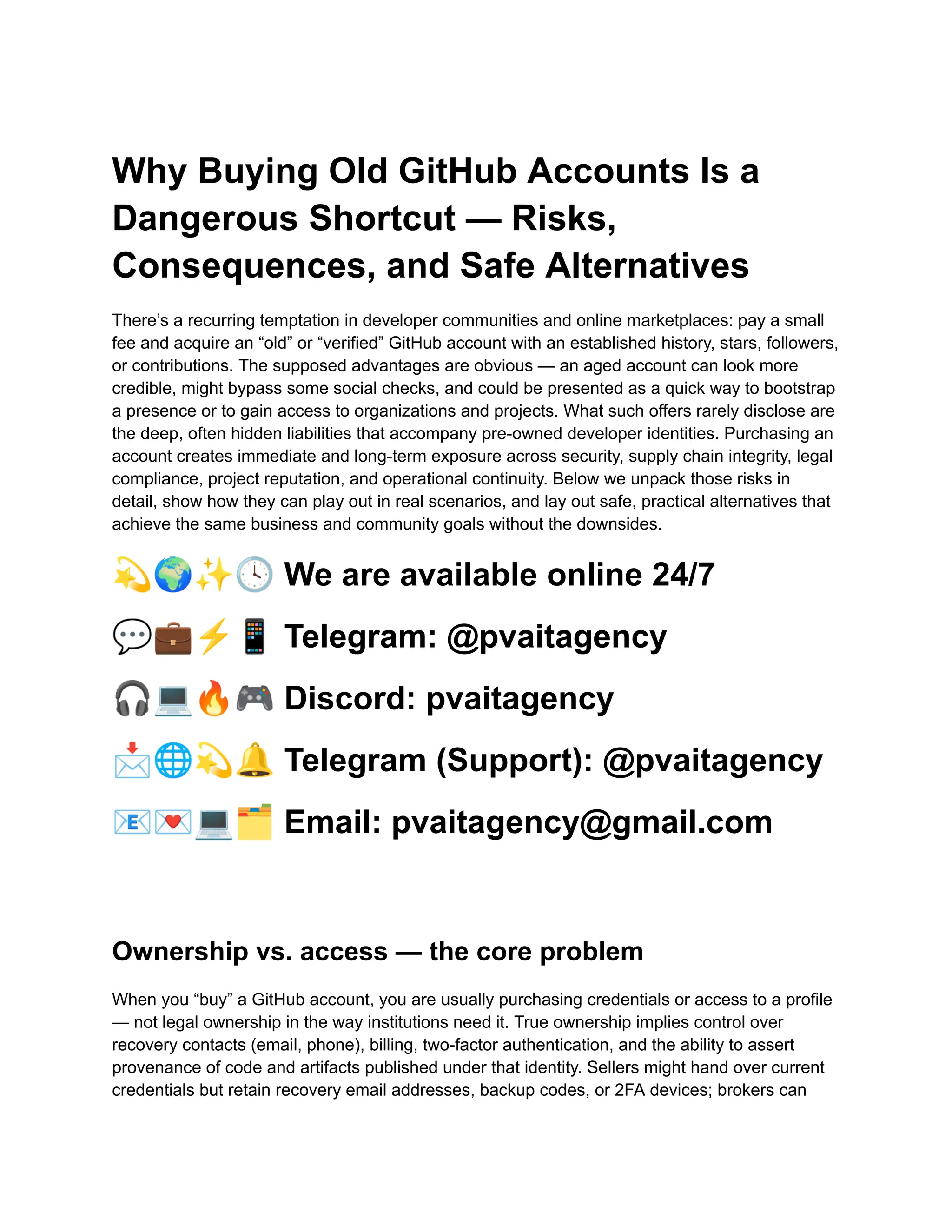 Why Buying Old GitHub Accounts Is a
Dangerous Shortcut — Risks,
Consequences, and Safe Alternatives
There’s a recurring temptation in developer communities and online marketplaces: pay a small
fee and acquire an “old” or “verified” GitHub account with an established history, stars, followers,
or contributions. The supposed advantages are obvious — an aged account can look more
credible, might bypass some social checks, and could be presented as a quick way to bootstrap
a presence or to gain access to organizations and projects. What such offers rarely disclose are
the deep, often hidden liabilities that accompany pre-owned developer identities. Purchasing an
account creates immediate and long-term exposure across security, supply chain integrity, legal
compliance, project reputation, and operational continuity. Below we unpack those risks in
detail, show how they can play out in real scenarios, and lay out safe, practical alternatives that
achieve the same business and community goals without the downsides.
💫🌍✨🕓We are available online 24/7
💬💼⚡️📱Telegram: @pvaitagency
🎧💻🔥🎮Discord: pvaitagency
📩🌐💫🔔Telegram (Support): @pvaitagency
📧💌💻🗂Email: pvaitagency@gmail.com
Ownership vs. access — the core problem
When you “buy” a GitHub account, you are usually purchasing credentials or access to a profile
— not legal ownership in the way institutions need it. True ownership implies control over
recovery contacts (email, phone), billing, two-factor authentication, and the ability to assert
provenance of code and artifacts published under that identity. Sellers might hand over current
credentials but retain recovery email addresses, backup codes, or 2FA devices; brokers can
 