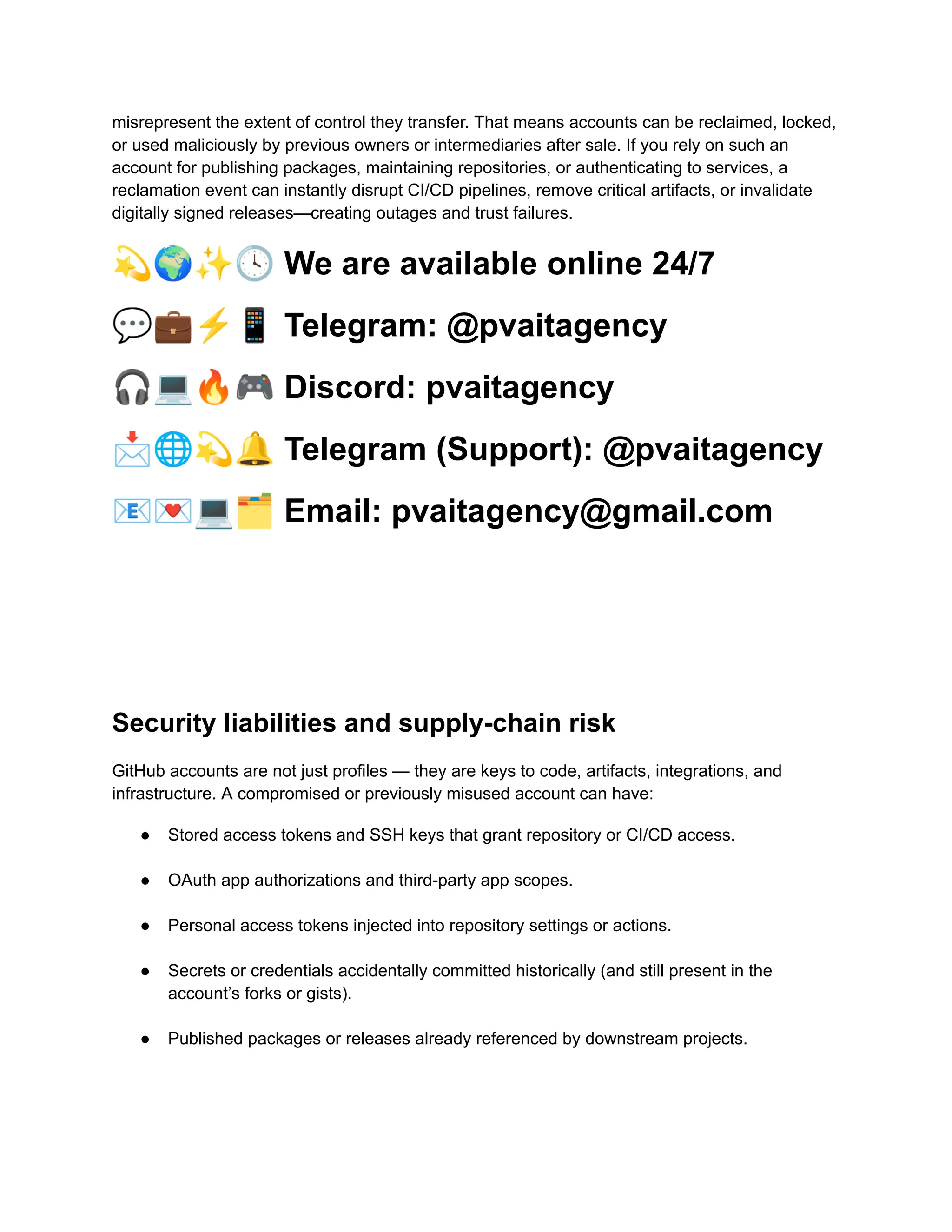 misrepresent the extent of control they transfer. That means accounts can be reclaimed, locked,
or used maliciously by previous owners or intermediaries after sale. If you rely on such an
account for publishing packages, maintaining repositories, or authenticating to services, a
reclamation event can instantly disrupt CI/CD pipelines, remove critical artifacts, or invalidate
digitally signed releases—creating outages and trust failures.
💫🌍✨🕓We are available online 24/7
💬💼⚡️📱Telegram: @pvaitagency
🎧💻🔥🎮Discord: pvaitagency
📩🌐💫🔔Telegram (Support): @pvaitagency
📧💌💻🗂Email: pvaitagency@gmail.com
Security liabilities and supply-chain risk
GitHub accounts are not just profiles — they are keys to code, artifacts, integrations, and
infrastructure. A compromised or previously misused account can have:
●​ Stored access tokens and SSH keys that grant repository or CI/CD access.​
●​ OAuth app authorizations and third-party app scopes.​
●​ Personal access tokens injected into repository settings or actions.​
●​ Secrets or credentials accidentally committed historically (and still present in the
account’s forks or gists).​
●​ Published packages or releases already referenced by downstream projects.​
 
