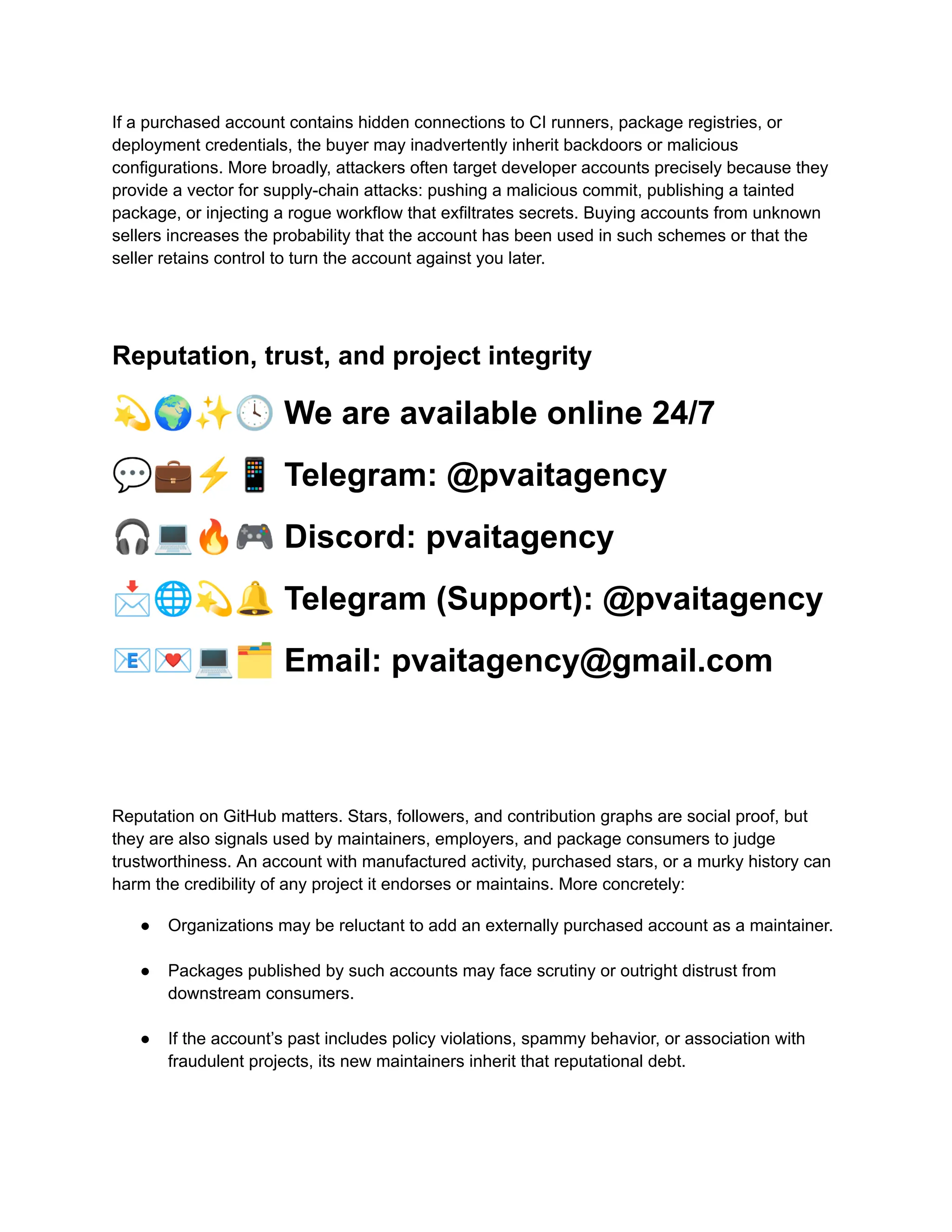 If a purchased account contains hidden connections to CI runners, package registries, or
deployment credentials, the buyer may inadvertently inherit backdoors or malicious
configurations. More broadly, attackers often target developer accounts precisely because they
provide a vector for supply-chain attacks: pushing a malicious commit, publishing a tainted
package, or injecting a rogue workflow that exfiltrates secrets. Buying accounts from unknown
sellers increases the probability that the account has been used in such schemes or that the
seller retains control to turn the account against you later.
Reputation, trust, and project integrity
💫🌍✨🕓We are available online 24/7
💬💼⚡️📱Telegram: @pvaitagency
🎧💻🔥🎮Discord: pvaitagency
📩🌐💫🔔Telegram (Support): @pvaitagency
📧💌💻🗂Email: pvaitagency@gmail.com
Reputation on GitHub matters. Stars, followers, and contribution graphs are social proof, but
they are also signals used by maintainers, employers, and package consumers to judge
trustworthiness. An account with manufactured activity, purchased stars, or a murky history can
harm the credibility of any project it endorses or maintains. More concretely:
●​ Organizations may be reluctant to add an externally purchased account as a maintainer.​
●​ Packages published by such accounts may face scrutiny or outright distrust from
downstream consumers.​
●​ If the account’s past includes policy violations, spammy behavior, or association with
fraudulent projects, its new maintainers inherit that reputational debt.​
 