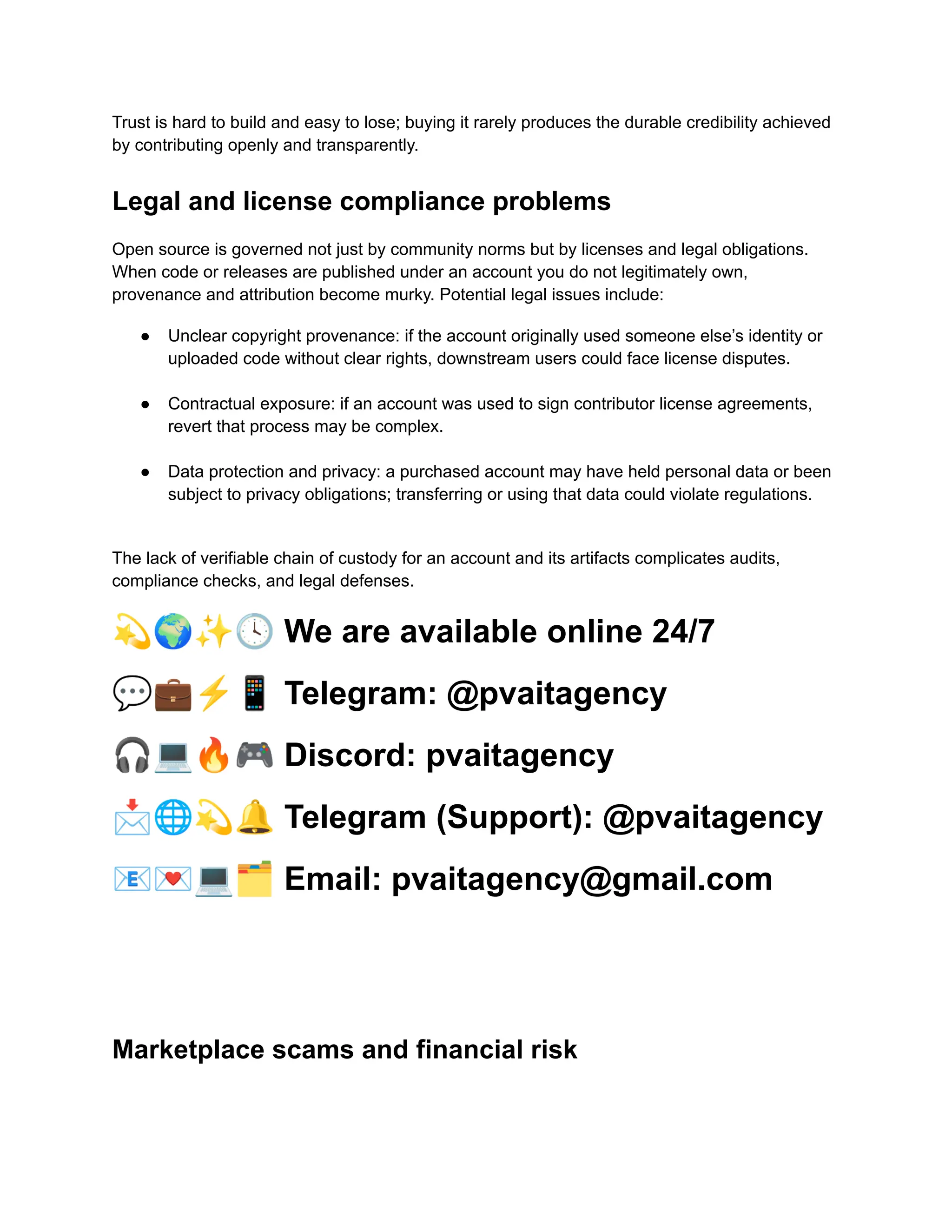 Trust is hard to build and easy to lose; buying it rarely produces the durable credibility achieved
by contributing openly and transparently.
Legal and license compliance problems
Open source is governed not just by community norms but by licenses and legal obligations.
When code or releases are published under an account you do not legitimately own,
provenance and attribution become murky. Potential legal issues include:
●​ Unclear copyright provenance: if the account originally used someone else’s identity or
uploaded code without clear rights, downstream users could face license disputes.​
●​ Contractual exposure: if an account was used to sign contributor license agreements,
revert that process may be complex.​
●​ Data protection and privacy: a purchased account may have held personal data or been
subject to privacy obligations; transferring or using that data could violate regulations.​
The lack of verifiable chain of custody for an account and its artifacts complicates audits,
compliance checks, and legal defenses.
💫🌍✨🕓We are available online 24/7
💬💼⚡️📱Telegram: @pvaitagency
🎧💻🔥🎮Discord: pvaitagency
📩🌐💫🔔Telegram (Support): @pvaitagency
📧💌💻🗂Email: pvaitagency@gmail.com
Marketplace scams and financial risk
 