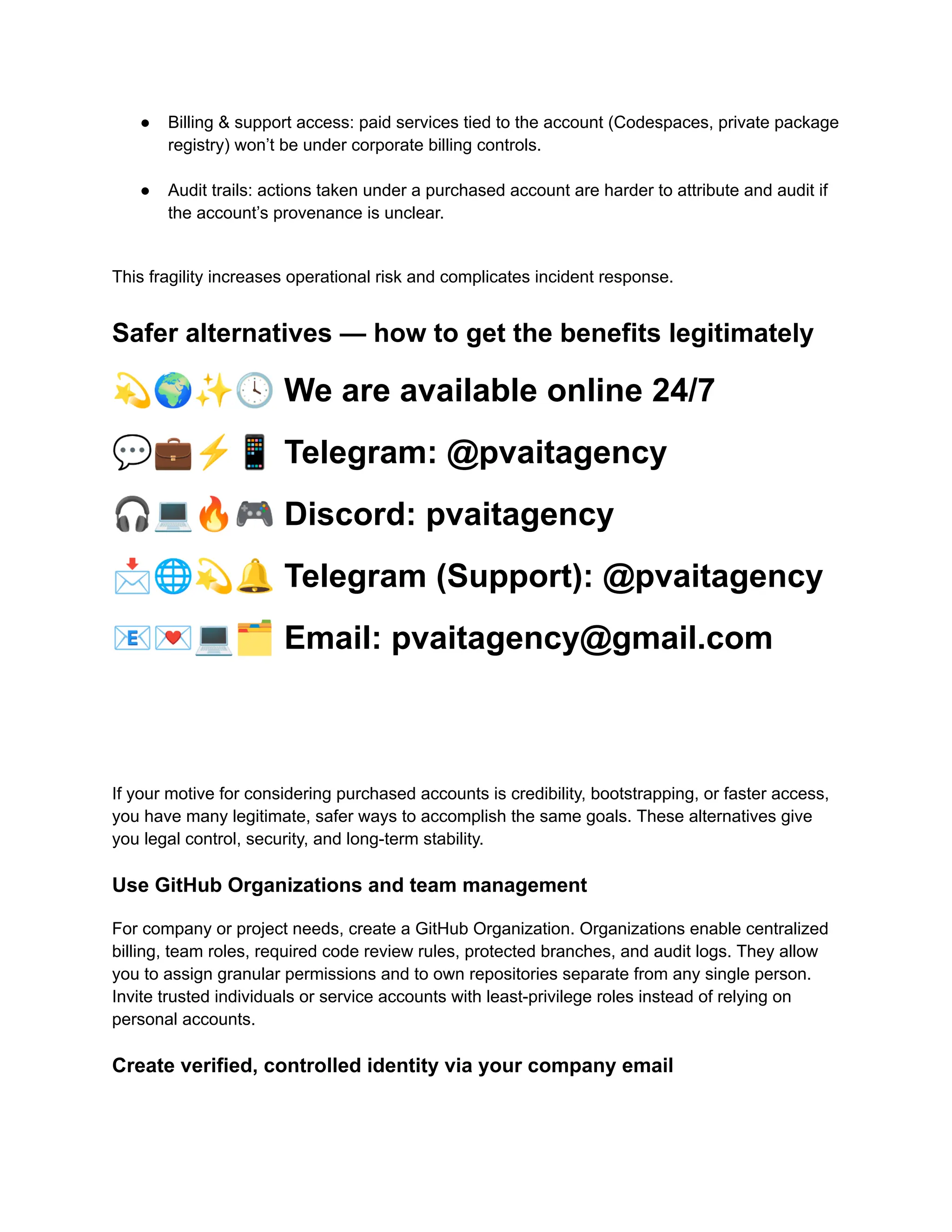 ●​ Billing & support access: paid services tied to the account (Codespaces, private package
registry) won’t be under corporate billing controls.​
●​ Audit trails: actions taken under a purchased account are harder to attribute and audit if
the account’s provenance is unclear.​
This fragility increases operational risk and complicates incident response.
Safer alternatives — how to get the benefits legitimately
💫🌍✨🕓We are available online 24/7
💬💼⚡️📱Telegram: @pvaitagency
🎧💻🔥🎮Discord: pvaitagency
📩🌐💫🔔Telegram (Support): @pvaitagency
📧💌💻🗂Email: pvaitagency@gmail.com
If your motive for considering purchased accounts is credibility, bootstrapping, or faster access,
you have many legitimate, safer ways to accomplish the same goals. These alternatives give
you legal control, security, and long-term stability.
Use GitHub Organizations and team management
For company or project needs, create a GitHub Organization. Organizations enable centralized
billing, team roles, required code review rules, protected branches, and audit logs. They allow
you to assign granular permissions and to own repositories separate from any single person.
Invite trusted individuals or service accounts with least-privilege roles instead of relying on
personal accounts.
Create verified, controlled identity via your company email
 
