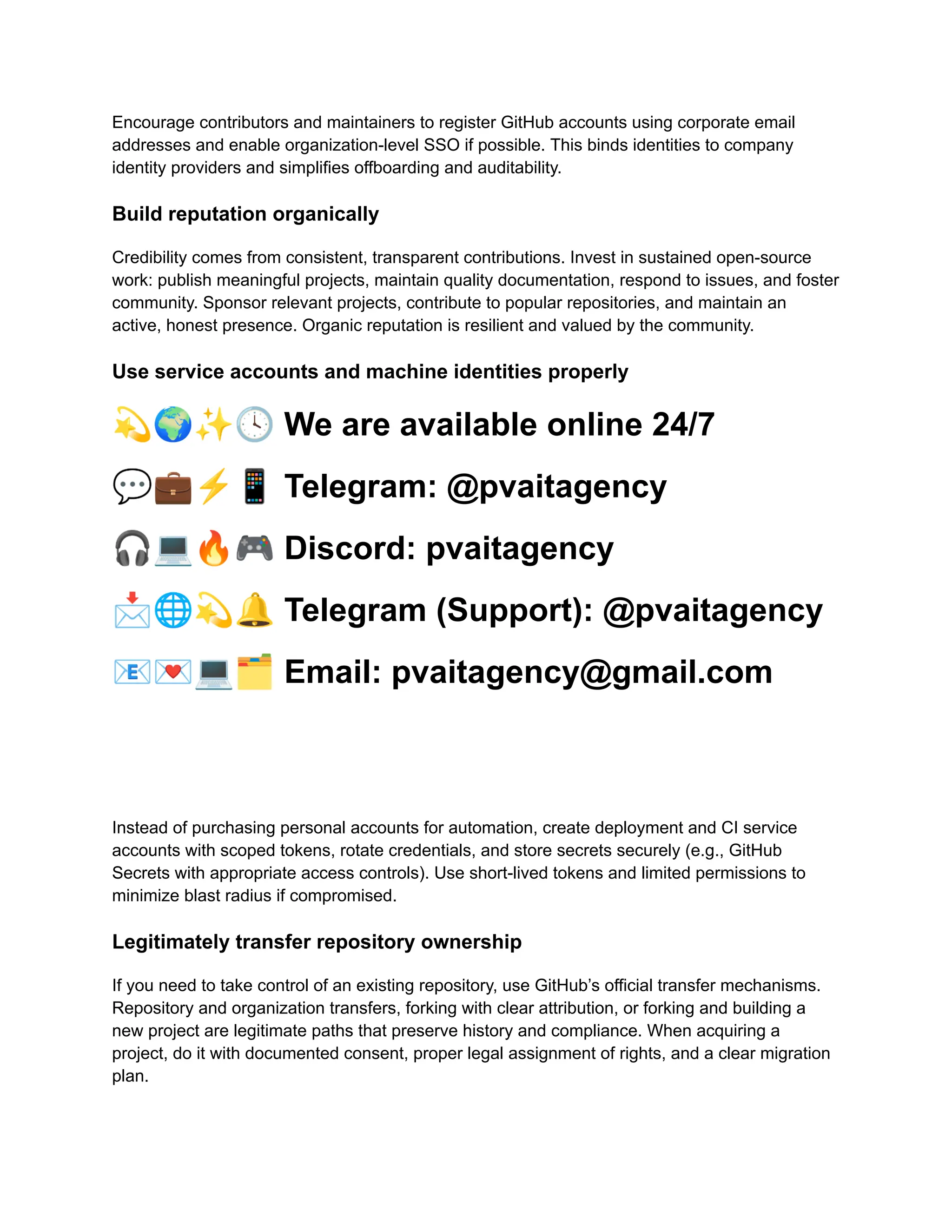 Encourage contributors and maintainers to register GitHub accounts using corporate email
addresses and enable organization-level SSO if possible. This binds identities to company
identity providers and simplifies offboarding and auditability.
Build reputation organically
Credibility comes from consistent, transparent contributions. Invest in sustained open-source
work: publish meaningful projects, maintain quality documentation, respond to issues, and foster
community. Sponsor relevant projects, contribute to popular repositories, and maintain an
active, honest presence. Organic reputation is resilient and valued by the community.
Use service accounts and machine identities properly
💫🌍✨🕓We are available online 24/7
💬💼⚡️📱Telegram: @pvaitagency
🎧💻🔥🎮Discord: pvaitagency
📩🌐💫🔔Telegram (Support): @pvaitagency
📧💌💻🗂Email: pvaitagency@gmail.com
Instead of purchasing personal accounts for automation, create deployment and CI service
accounts with scoped tokens, rotate credentials, and store secrets securely (e.g., GitHub
Secrets with appropriate access controls). Use short-lived tokens and limited permissions to
minimize blast radius if compromised.
Legitimately transfer repository ownership
If you need to take control of an existing repository, use GitHub’s official transfer mechanisms.
Repository and organization transfers, forking with clear attribution, or forking and building a
new project are legitimate paths that preserve history and compliance. When acquiring a
project, do it with documented consent, proper legal assignment of rights, and a clear migration
plan.
 