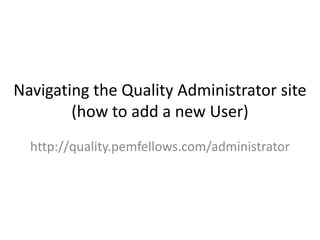 Navigating the Quality Administrator site
        (how to add a new User)
  http://quality.pemfellows.com/administrator
 