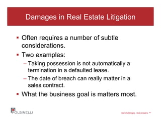 real challenges. real answers. sm
Damages in Real Estate Litigation
Often requires a number of subtle
considerations.
Two examples:
– Taking possession is not automatically a
termination in a defaulted lease.
– The date of breach can really matter in a
sales contract.
What the business goal is matters most.
 
