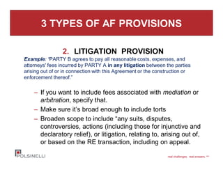 real challenges. real answers. sm
3 TYPES OF AF PROVISIONS
2. LITIGATION PROVISION
Example: “PARTY B agrees to pay all reasonable costs, expenses, and
attorneys' fees incurred by PARTY A in any litigation between the parties
arising out of or in connection with this Agreement or the construction or
enforcement thereof.”
– If you want to include fees associated with mediation or
arbitration, specify that.
– Make sure it’s broad enough to include torts
– Broaden scope to include “any suits, disputes,
controversies, actions (including those for injunctive and
declaratory relief), or litigation, relating to, arising out of,
or based on the RE transaction, including on appeal.
 