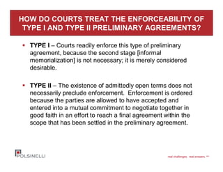 real challenges. real answers. sm
HOW DO COURTS TREAT THE ENFORCEABILITY OF
TYPE I AND TYPE II PRELIMINARY AGREEMENTS?
TYPE I – Courts readily enforce this type of preliminary
agreement, because the second stage [informal
memorialization] is not necessary; it is merely considered
desirable.
TYPE II – The existence of admittedly open terms does not
necessarily preclude enforcement. Enforcement is ordered
because the parties are allowed to have accepted and
entered into a mutual commitment to negotiate together in
good faith in an effort to reach a final agreement within the
scope that has been settled in the preliminary agreement.
 