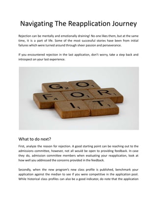 Navigating The Reapplication Journey
Rejection can be mentally and emotionally draining! No one likes them, but at the same
time, it is a part of life. Some of the most successful stories have been from initial
failures which were turned around through sheer passion and perseverance.
If you encountered rejection in the last application, don’t worry, take a step back and
introspect on your last experience.
What to do next?
First, analyze the reason for rejection. A good starting point can be reaching out to the
admissions committee, however, not all would be open to providing feedback. In case
they do, admission committee members when evaluating your reapplication, look at
how well you addressed the concerns provided in the feedback.
Secondly, when the new program’s new class profile is published, benchmark your
application against the median to see if you were competitive in the application pool.
While historical class profiles can also be a good indicator, do note that the application
 