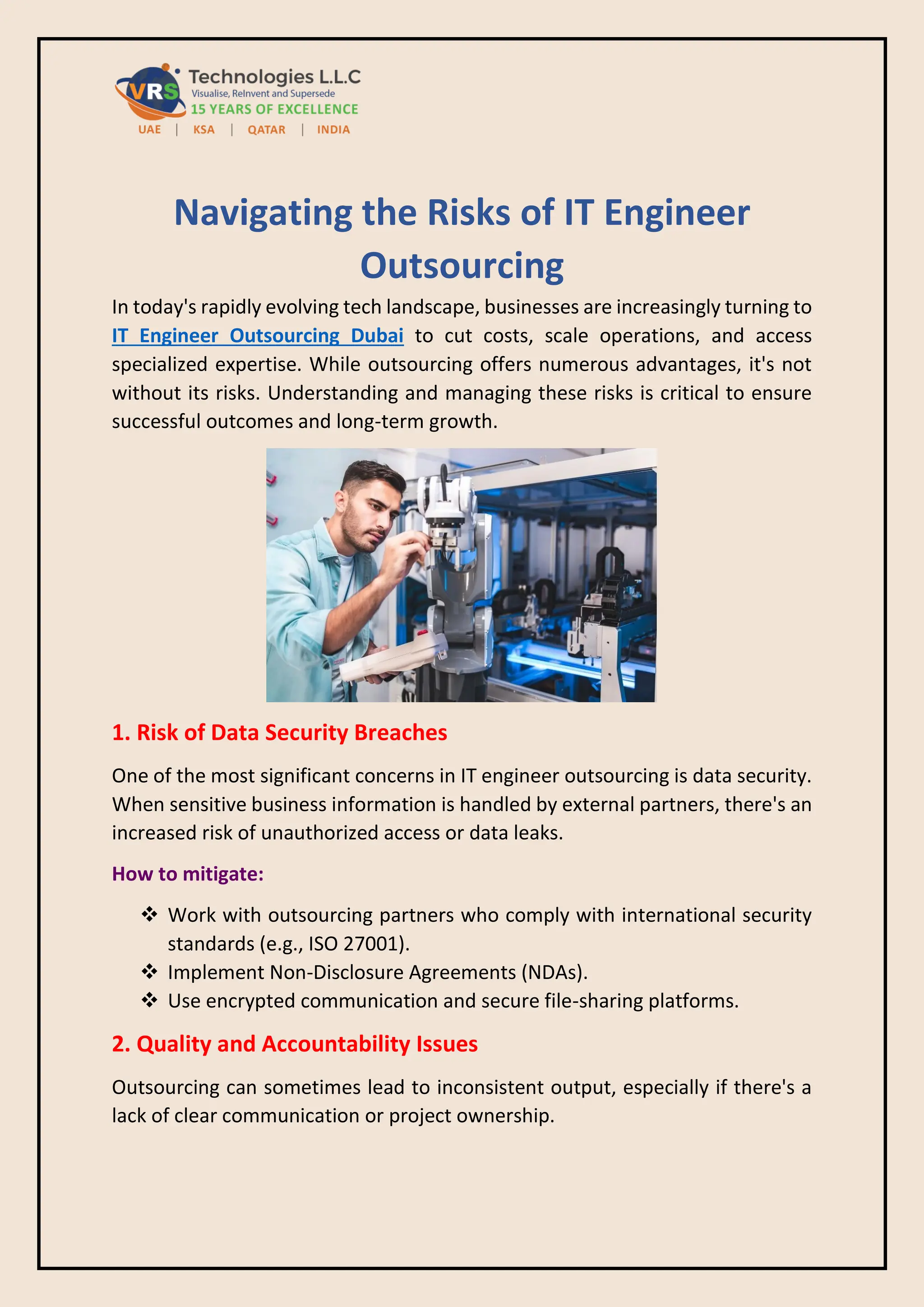 Navigating the Risks of IT Engineer
Outsourcing
In today's rapidly evolving tech landscape, businesses are increasingly turning to
IT Engineer Outsourcing Dubai to cut costs, scale operations, and access
specialized expertise. While outsourcing offers numerous advantages, it's not
without its risks. Understanding and managing these risks is critical to ensure
successful outcomes and long-term growth.
1. Risk of Data Security Breaches
One of the most significant concerns in IT engineer outsourcing is data security.
When sensitive business information is handled by external partners, there's an
increased risk of unauthorized access or data leaks.
How to mitigate:
❖ Work with outsourcing partners who comply with international security
standards (e.g., ISO 27001).
❖ Implement Non-Disclosure Agreements (NDAs).
❖ Use encrypted communication and secure file-sharing platforms.
2. Quality and Accountability Issues
Outsourcing can sometimes lead to inconsistent output, especially if there's a
lack of clear communication or project ownership.
 
