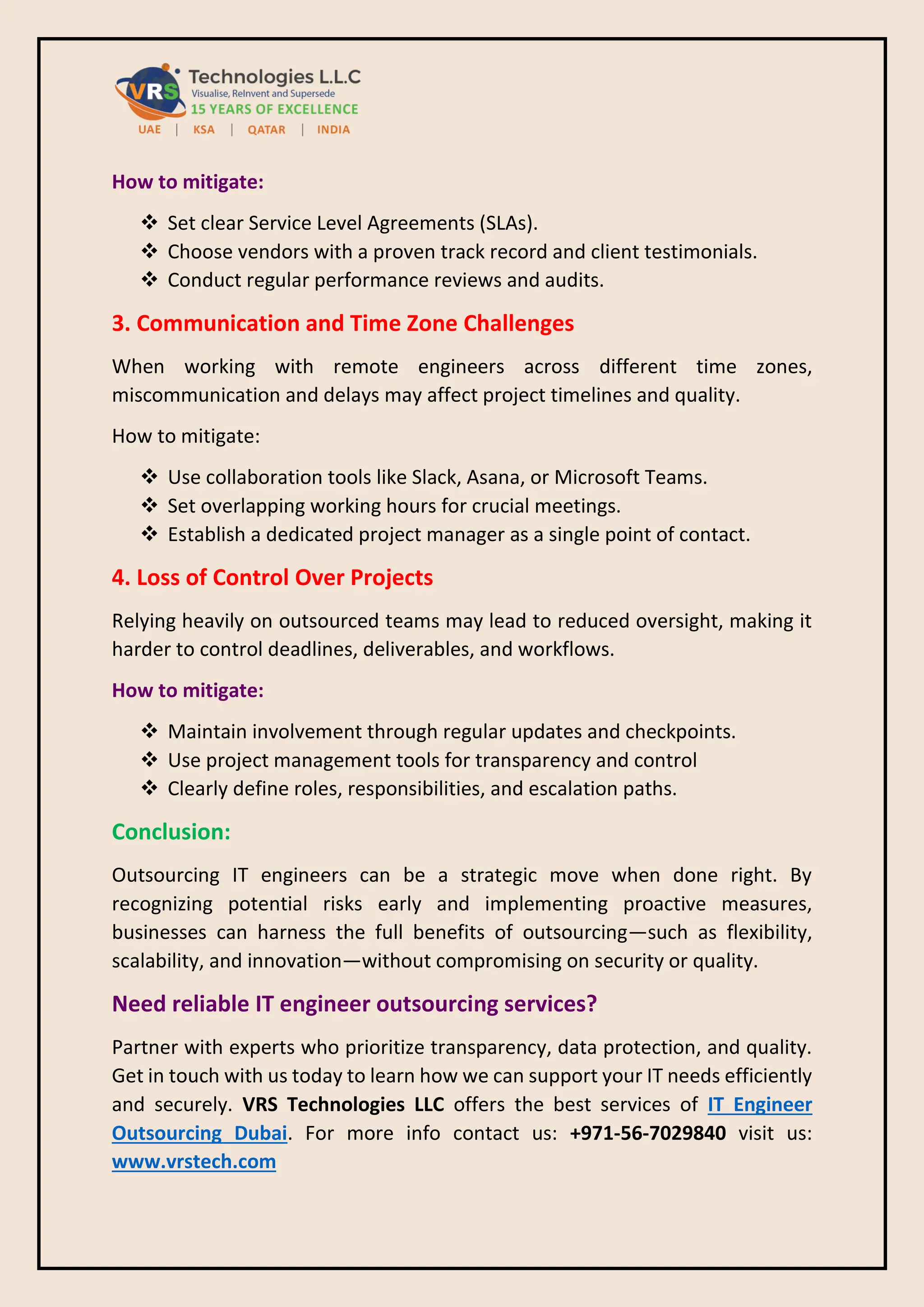 How to mitigate:
❖ Set clear Service Level Agreements (SLAs).
❖ Choose vendors with a proven track record and client testimonials.
❖ Conduct regular performance reviews and audits.
3. Communication and Time Zone Challenges
When working with remote engineers across different time zones,
miscommunication and delays may affect project timelines and quality.
How to mitigate:
❖ Use collaboration tools like Slack, Asana, or Microsoft Teams.
❖ Set overlapping working hours for crucial meetings.
❖ Establish a dedicated project manager as a single point of contact.
4. Loss of Control Over Projects
Relying heavily on outsourced teams may lead to reduced oversight, making it
harder to control deadlines, deliverables, and workflows.
How to mitigate:
❖ Maintain involvement through regular updates and checkpoints.
❖ Use project management tools for transparency and control
❖ Clearly define roles, responsibilities, and escalation paths.
Conclusion:
Outsourcing IT engineers can be a strategic move when done right. By
recognizing potential risks early and implementing proactive measures,
businesses can harness the full benefits of outsourcing—such as flexibility,
scalability, and innovation—without compromising on security or quality.
Need reliable IT engineer outsourcing services?
Partner with experts who prioritize transparency, data protection, and quality.
Get in touch with us today to learn how we can support your IT needs efficiently
and securely. VRS Technologies LLC offers the best services of IT Engineer
Outsourcing Dubai. For more info contact us: +971-56-7029840 visit us:
www.vrstech.com
 
