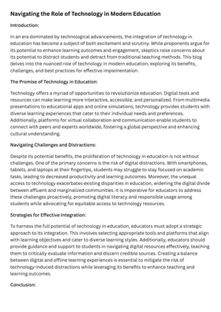 Navigating the Role of Technology in Modern Education
Introduction:
In an era dominated by technological advancements, the integration of technology in
education has become a subject of both excitement and scrutiny. While proponents argue for
its potential to enhance learning outcomes and engagement, skeptics raise concerns about
its potential to distract students and detract from traditional teaching methods. This blog
delves into the nuanced role of technology in modern education, exploring its benefits,
challenges, and best practices for effective implementation.
The Promise of Technology in Education:
Technology offers a myriad of opportunities to revolutionize education. Digital tools and
resources can make learning more interactive, accessible, and personalized. From multimedia
presentations to educational apps and online simulations, technology provides students with
diverse learning experiences that cater to their individual needs and preferences.
Additionally, platforms for virtual collaboration and communication enable students to
connect with peers and experts worldwide, fostering a global perspective and enhancing
cultural understanding.
Navigating Challenges and Distractions:
Despite its potential benefits, the proliferation of technology in education is not without
challenges. One of the primary concerns is the risk of digital distractions. With smartphones,
tablets, and laptops at their fingertips, students may struggle to stay focused on academic
tasks, leading to decreased productivity and learning outcomes. Moreover, the unequal
access to technology exacerbates existing disparities in education, widening the digital divide
between affluent and marginalized communities. It is imperative for educators to address
these challenges proactively, promoting digital literacy and responsible usage among
students while advocating for equitable access to technology resources.
Strategies for Effective Integration:
To harness the full potential of technology in education, educators must adopt a strategic
approach to its integration. This involves selecting appropriate tools and platforms that align
with learning objectives and cater to diverse learning styles. Additionally, educators should
provide guidance and support to students in navigating digital resources effectively, teaching
them to critically evaluate information and discern credible sources. Creating a balance
between digital and offline learning experiences is essential to mitigate the risk of
technology-induced distractions while leveraging its benefits to enhance teaching and
learning outcomes.
Conclusion:
 