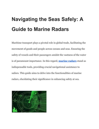 Navigating the Seas Safely: A
Guide to Marine Radars
Maritime transport plays a pivotal role in global trade, facilitating the
movement of goods and people across oceans and seas. Ensuring the
safety of vessels and their passengers amidst the vastness of the water
is of paramount importance. In this regard, marine radars stand as
indispensable tools, providing crucial navigational assistance to
sailors. This guide aims to delve into the functionalities of marine
radars, elucidating their significance in enhancing safety at sea.
 