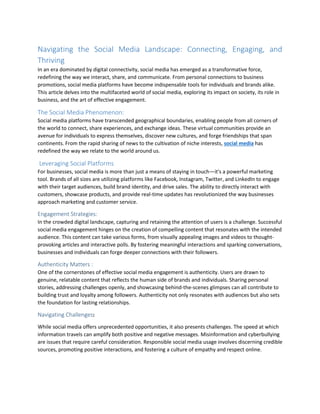 Navigating the Social Media Landscape: Connecting, Engaging, and
Thriving
In an era dominated by digital connectivity, social media has emerged as a transformative force,
redefining the way we interact, share, and communicate. From personal connections to business
promotions, social media platforms have become indispensable tools for individuals and brands alike.
This article delves into the multifaceted world of social media, exploring its impact on society, its role in
business, and the art of effective engagement.
The Social Media Phenomenon:
Social media platforms have transcended geographical boundaries, enabling people from all corners of
the world to connect, share experiences, and exchange ideas. These virtual communities provide an
avenue for individuals to express themselves, discover new cultures, and forge friendships that span
continents. From the rapid sharing of news to the cultivation of niche interests, social media has
redefined the way we relate to the world around us.
Leveraging Social Platforms
For businesses, social media is more than just a means of staying in touch—it's a powerful marketing
tool. Brands of all sizes are utilizing platforms like Facebook, Instagram, Twitter, and LinkedIn to engage
with their target audiences, build brand identity, and drive sales. The ability to directly interact with
customers, showcase products, and provide real-time updates has revolutionized the way businesses
approach marketing and customer service.
Engagement Strategies:
In the crowded digital landscape, capturing and retaining the attention of users is a challenge. Successful
social media engagement hinges on the creation of compelling content that resonates with the intended
audience. This content can take various forms, from visually appealing images and videos to thought-
provoking articles and interactive polls. By fostering meaningful interactions and sparking conversations,
businesses and individuals can forge deeper connections with their followers.
Authenticity Matters :
One of the cornerstones of effective social media engagement is authenticity. Users are drawn to
genuine, relatable content that reflects the human side of brands and individuals. Sharing personal
stories, addressing challenges openly, and showcasing behind-the-scenes glimpses can all contribute to
building trust and loyalty among followers. Authenticity not only resonates with audiences but also sets
the foundation for lasting relationships.
Navigating Challenges:
While social media offers unprecedented opportunities, it also presents challenges. The speed at which
information travels can amplify both positive and negative messages. Misinformation and cyberbullying
are issues that require careful consideration. Responsible social media usage involves discerning credible
sources, promoting positive interactions, and fostering a culture of empathy and respect online.
 