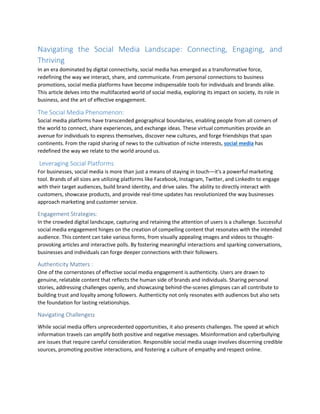 Navigating the Social Media Landscape: Connecting, Engaging, and
Thriving
In an era dominated by digital connectivity, social media has emerged as a transformative force,
redefining the way we interact, share, and communicate. From personal connections to business
promotions, social media platforms have become indispensable tools for individuals and brands alike.
This article delves into the multifaceted world of social media, exploring its impact on society, its role in
business, and the art of effective engagement.
The Social Media Phenomenon:
Social media platforms have transcended geographical boundaries, enabling people from all corners of
the world to connect, share experiences, and exchange ideas. These virtual communities provide an
avenue for individuals to express themselves, discover new cultures, and forge friendships that span
continents. From the rapid sharing of news to the cultivation of niche interests, social media has
redefined the way we relate to the world around us.
Leveraging Social Platforms
For businesses, social media is more than just a means of staying in touch—it's a powerful marketing
tool. Brands of all sizes are utilizing platforms like Facebook, Instagram, Twitter, and LinkedIn to engage
with their target audiences, build brand identity, and drive sales. The ability to directly interact with
customers, showcase products, and provide real-time updates has revolutionized the way businesses
approach marketing and customer service.
Engagement Strategies:
In the crowded digital landscape, capturing and retaining the attention of users is a challenge. Successful
social media engagement hinges on the creation of compelling content that resonates with the intended
audience. This content can take various forms, from visually appealing images and videos to thought-
provoking articles and interactive polls. By fostering meaningful interactions and sparking conversations,
businesses and individuals can forge deeper connections with their followers.
Authenticity Matters :
One of the cornerstones of effective social media engagement is authenticity. Users are drawn to
genuine, relatable content that reflects the human side of brands and individuals. Sharing personal
stories, addressing challenges openly, and showcasing behind-the-scenes glimpses can all contribute to
building trust and loyalty among followers. Authenticity not only resonates with audiences but also sets
the foundation for lasting relationships.
Navigating Challenges:
While social media offers unprecedented opportunities, it also presents challenges. The speed at which
information travels can amplify both positive and negative messages. Misinformation and cyberbullying
are issues that require careful consideration. Responsible social media usage involves discerning credible
sources, promoting positive interactions, and fostering a culture of empathy and respect online.
 