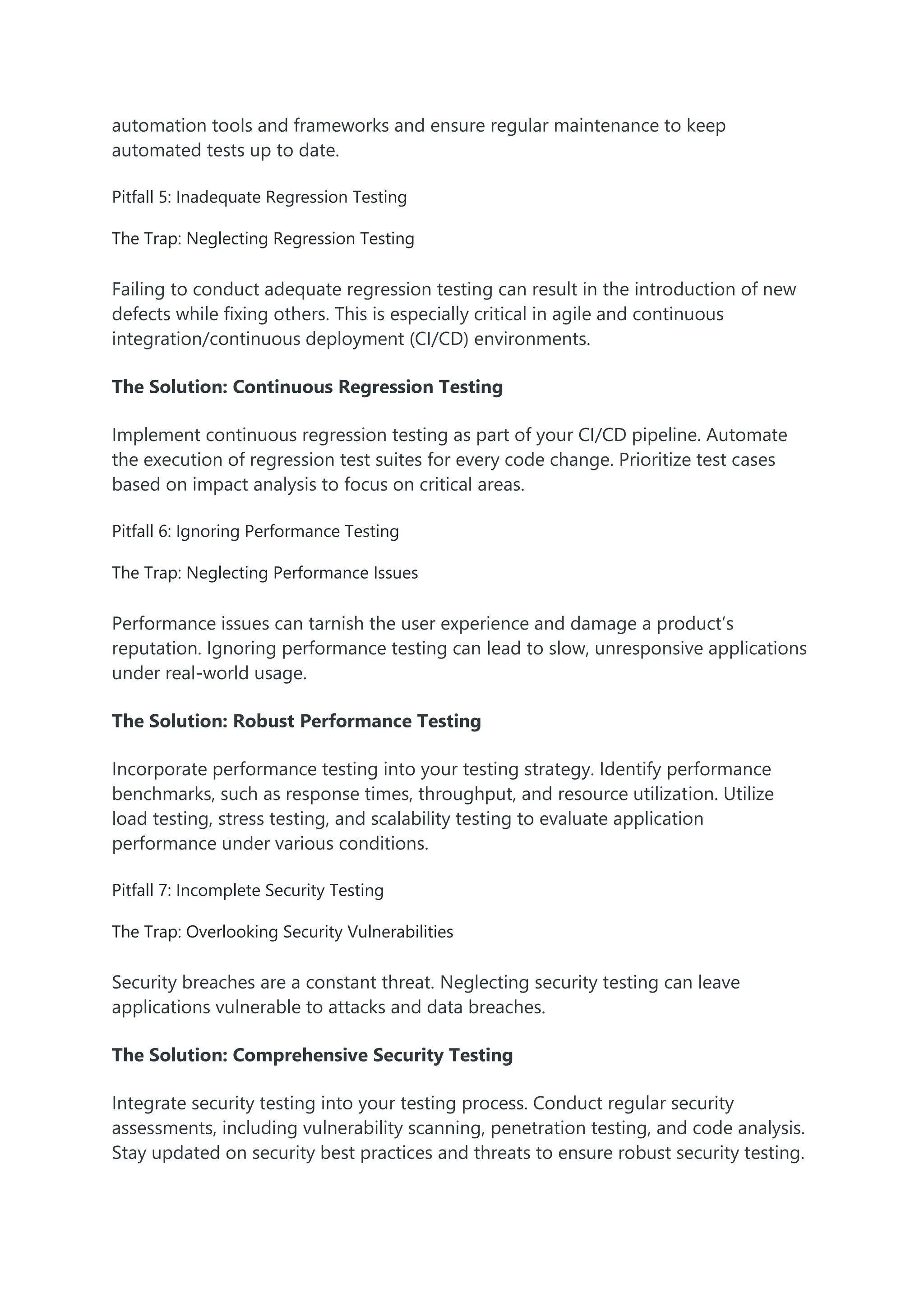 automation tools and frameworks and ensure regular maintenance to keep automated tests up to date. Pitfall 5: Inadequate Regression Testing The Trap: Neglecting Regression Testing Failing to conduct adequate regression testing can result in the introduction of new defects while fixing others. This is especially critical in agile and continuous integration/continuous deployment (CI/CD) environments. The Solution: Continuous Regression Testing Implement continuous regression testing as part of your CI/CD pipeline. Automate the execution of regression test suites for every code change. Prioritize test cases based on impact analysis to focus on critical areas. Pitfall 6: Ignoring Performance Testing The Trap: Neglecting Performance Issues Performance issues can tarnish the user experience and damage a product’s reputation. Ignoring performance testing can lead to slow, unresponsive applications under real-world usage. The Solution: Robust Performance Testing Incorporate performance testing into your testing strategy. Identify performance benchmarks, such as response times, throughput, and resource utilization. Utilize load testing, stress testing, and scalability testing to evaluate application performance under various conditions. Pitfall 7: Incomplete Security Testing The Trap: Overlooking Security Vulnerabilities Security breaches are a constant threat. Neglecting security testing can leave applications vulnerable to attacks and data breaches. The Solution: Comprehensive Security Testing Integrate security testing into your testing process. Conduct regular security assessments, including vulnerability scanning, penetration testing, and code analysis. Stay updated on security best practices and threats to ensure robust security testing. 