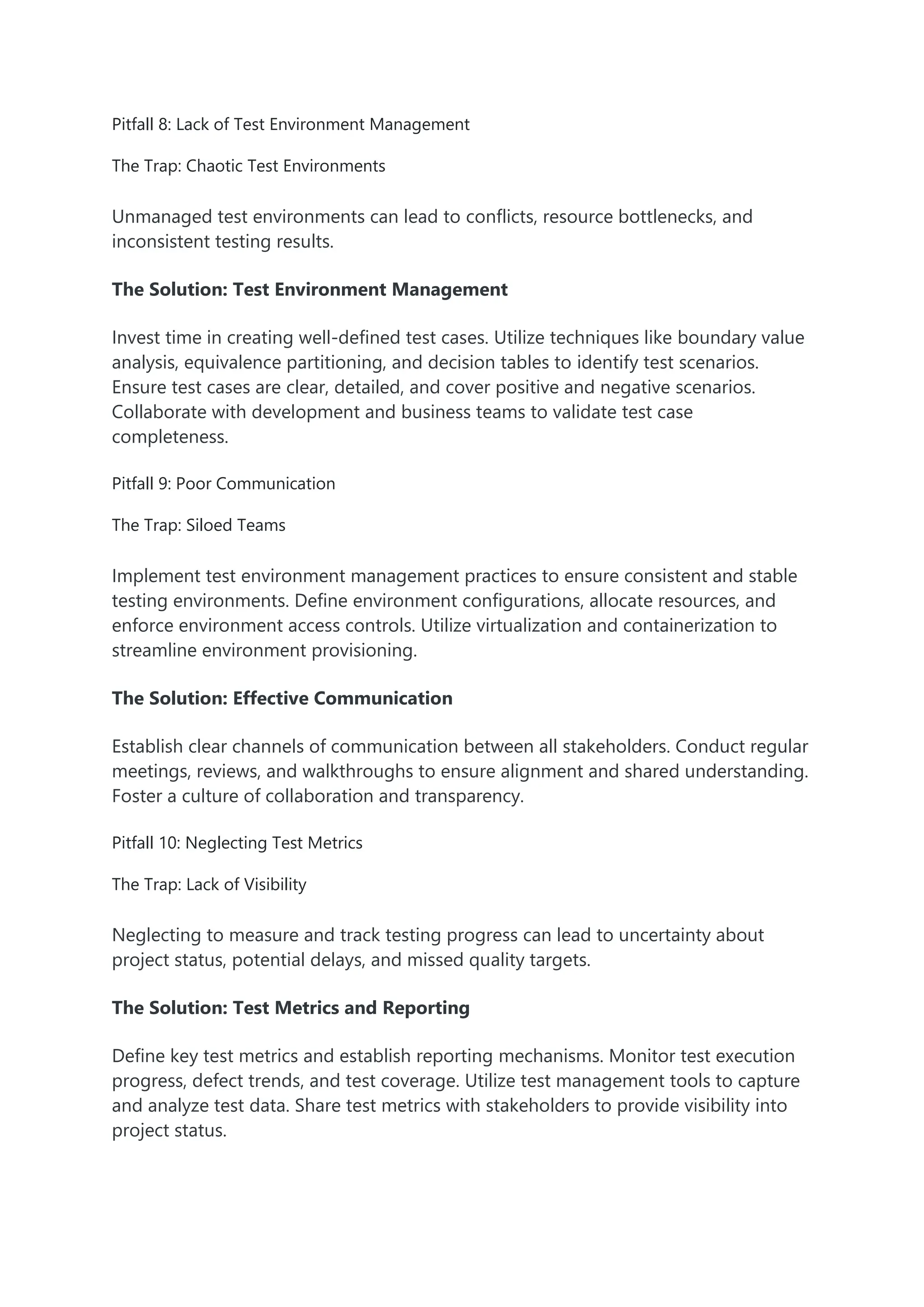 Pitfall 8: Lack of Test Environment Management The Trap: Chaotic Test Environments Unmanaged test environments can lead to conflicts, resource bottlenecks, and inconsistent testing results. The Solution: Test Environment Management Invest time in creating well-defined test cases. Utilize techniques like boundary value analysis, equivalence partitioning, and decision tables to identify test scenarios. Ensure test cases are clear, detailed, and cover positive and negative scenarios. Collaborate with development and business teams to validate test case completeness. Pitfall 9: Poor Communication The Trap: Siloed Teams Implement test environment management practices to ensure consistent and stable testing environments. Define environment configurations, allocate resources, and enforce environment access controls. Utilize virtualization and containerization to streamline environment provisioning. The Solution: Effective Communication Establish clear channels of communication between all stakeholders. Conduct regular meetings, reviews, and walkthroughs to ensure alignment and shared understanding. Foster a culture of collaboration and transparency. Pitfall 10: Neglecting Test Metrics The Trap: Lack of Visibility Neglecting to measure and track testing progress can lead to uncertainty about project status, potential delays, and missed quality targets. The Solution: Test Metrics and Reporting Define key test metrics and establish reporting mechanisms. Monitor test execution progress, defect trends, and test coverage. Utilize test management tools to capture and analyze test data. Share test metrics with stakeholders to provide visibility into project status. 