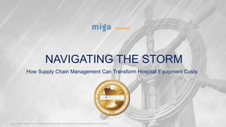 NAVIGATING THE STORM
How Supply Chain Management Can Transform Hospital Equipment Costs
©2017 Miga Solutions, Inc. All Rights Reserved. May not be copied or circulated without prior permission.
1
 