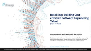 1
Reskilling: Building Cost-
effective Software Engineering
Talent
(Focus on the US)
Copyright @2023 Draup. All rights reserved
Conceptualised and Developed: May – 2023
This document aims to showcase the evolving complexity of software engineering
and the growing demand for New age skills and further provides an overview of
cost-effective reskilling strategies to navigate the hiring budget challenge
 