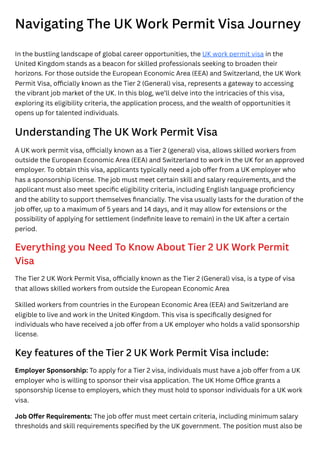 Navigating The UK Work Permit Visa Journey
In the bustling landscape of global career opportunities, the UK work permit visa in the
United Kingdom stands as a beacon for skilled professionals seeking to broaden their
horizons. For those outside the European Economic Area (EEA) and Switzerland, the UK Work
Permit Visa, officially known as the Tier 2 (General) visa, represents a gateway to accessing
the vibrant job market of the UK. In this blog, we’ll delve into the intricacies of this visa,
exploring its eligibility criteria, the application process, and the wealth of opportunities it
opens up for talented individuals.
Understanding The UK Work Permit Visa
A UK work permit visa, officially known as a Tier 2 (general) visa, allows skilled workers from
outside the European Economic Area (EEA) and Switzerland to work in the UK for an approved
employer. To obtain this visa, applicants typically need a job offer from a UK employer who
has a sponsorship license. The job must meet certain skill and salary requirements, and the
applicant must also meet specific eligibility criteria, including English language proficiency
and the ability to support themselves financially. The visa usually lasts for the duration of the
job offer, up to a maximum of 5 years and 14 days, and it may allow for extensions or the
possibility of applying for settlement (indefinite leave to remain) in the UK after a certain
period.
Everything you Need To Know About Tier 2 UK Work Permit
Visa
The Tier 2 UK Work Permit Visa, officially known as the Tier 2 (General) visa, is a type of visa
that allows skilled workers from outside the European Economic Area
Skilled workers from countries in the European Economic Area (EEA) and Switzerland are
eligible to live and work in the United Kingdom. This visa is specifically designed for
individuals who have received a job offer from a UK employer who holds a valid sponsorship
license.
Key features of the Tier 2 UK Work Permit Visa include:
Employer Sponsorship: To apply for a Tier 2 visa, individuals must have a job offer from a UK
employer who is willing to sponsor their visa application. The UK Home Office grants a
sponsorship license to employers, which they must hold to sponsor individuals for a UK work
visa.
Job Offer Requirements: The job offer must meet certain criteria, including minimum salary
thresholds and skill requirements specified by the UK government. The position must also be
 