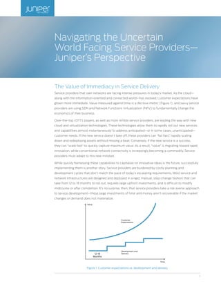1
The Value of Immediacy in Service Delivery
Service providers that own networks are facing intense pressures in today’s market. As the cloud—
along with the information-oriented and connected world—has evolved, customer expectations have
grown more immediate. Value measured against time is a decisive metric (Figure 1), and savvy service
providers are using SDN and Network Functions Virtualization (NFV) to fundamentally change the
economics of their business.
Over-the-top (OTT) players, as well as more nimble service providers, are leading the way with new
cloud and virtualization technologies. These technologies allow them to rapidly roll out new services
and capabilities almost instantaneously to address anticipated—or in some cases, unanticipated—
customer needs. If the new service doesn’t take off, these providers can “fail fast,” rapidly scaling
down and redeploying assets without missing a beat. Conversely, if the new service is a success,
they can “scale fast” to quickly capture maximum value. As a result, “value” is migrating toward rapid
innovation, while conventional network connectivity is increasingly becoming a commodity. Service
providers must adapt to this new mindset.
While quickly harnessing these capabilities to capitalize on innovative ideas is the future, successfully
implementing them is another story. Service providers are burdened by costly planning and
development cycles that don’t match the pace of today’s escalating requirements. Most service and
network infrastructures are designed and deployed in a rigid, manual, step-change fashion that can
take from 12 to 18 months to roll out, requires large upfront investments, and is difficult to modify
midcourse or after completion. It’s no surprise, then, that service providers take a risk averse approach
to service development—these large investments of time and money aren’t recoverable if the market
changes or demand does not materialize.
Figure 1: Customer expectations vs. development and delivery
Navigating the Uncertain
World Facing Service Providers—
Juniper’s Perspective
Customer
Expectations
Development and
Delivery12-18
Months
Value
Time
 