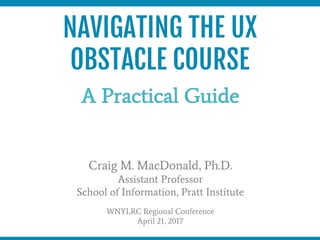 NAVIGATING THE UX
OBSTACLE COURSE
A Practical Guide
Craig M. MacDonald, Ph.D.
Assistant Professor
School of Information, Pratt Institute
WNYLRC Regional Conference
April 21, 2017
 