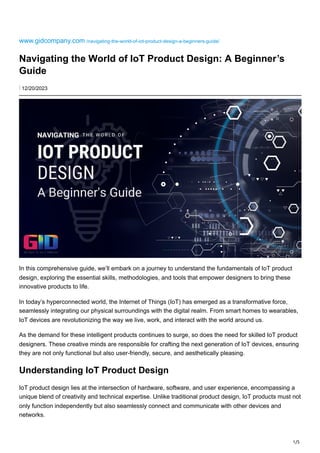1/5
www.gidcompany.com /navigating-the-world-of-iot-product-design-a-beginners-guide/
Navigating the World of IoT Product Design: A Beginner’s
Guide
⋮ 12/20/2023
In this comprehensive guide, we’ll embark on a journey to understand the fundamentals of IoT product
design, exploring the essential skills, methodologies, and tools that empower designers to bring these
innovative products to life.
In today’s hyperconnected world, the Internet of Things (IoT) has emerged as a transformative force,
seamlessly integrating our physical surroundings with the digital realm. From smart homes to wearables,
IoT devices are revolutionizing the way we live, work, and interact with the world around us.
As the demand for these intelligent products continues to surge, so does the need for skilled IoT product
designers. These creative minds are responsible for crafting the next generation of IoT devices, ensuring
they are not only functional but also user-friendly, secure, and aesthetically pleasing.
Understanding IoT Product Design
IoT product design lies at the intersection of hardware, software, and user experience, encompassing a
unique blend of creativity and technical expertise. Unlike traditional product design, IoT products must not
only function independently but also seamlessly connect and communicate with other devices and
networks.
 
