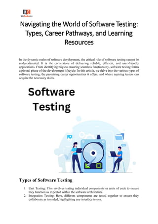 Navigating the World of Software Testing:
Types, Career Pathways, and Learning
Resources
In the dynamic realm of software development, the critical role of software testing cannot be
underestimated. It is the cornerstone of delivering reliable, efficient, and user-friendly
applications. From identifying bugs to ensuring seamless functionality, software testing forms
a pivotal phase of the development lifecycle. In this article, we delve into the various types of
software testing, the promising career opportunities it offers, and where aspiring testers can
acquire the necessary skills.
Types of Software Testing
1. Unit Testing: This involves testing individual components or units of code to ensure
they function as expected within the software architecture.
2. Integration Testing: Here, different components are tested together to ensure they
collaborate as intended, highlighting any interface issues.
 