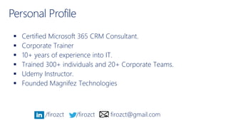 Personal Profile
 Certified Microsoft 365 CRM Consultant.
 Corporate Trainer
 10+ years of experience into IT.
 Trained 300+ individuals and 20+ Corporate Teams.
 Udemy Instructor.
 Founded Magnifez Technologies
/firozct /firozct firozct@gmail.com
 