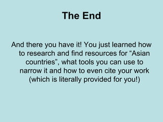 The End
And there you have it! You just learned how
to research and find resources for “Asian
countries”, what tools you can use to
narrow it and how to even cite your work
(which is literally provided for you!)
 