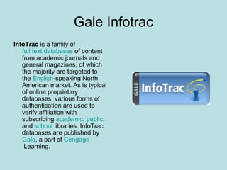 Gale Infotrac
InfoTrac is a family of
full text databases of content
from academic journals and
general magazines, of which
the majority are targeted to
the English-speaking North
American market. As is typical
of online proprietary
databases, various forms of
authentication are used to
verify affiliation with
subscribing academic, public,
and school libraries. InfoTrac
databases are published by
Gale, a part of Cengage
Learning.
 