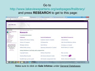 Go to
http://www.lakeviewspartans.org/webpages/lhslibrary/
and press RESEARCH to get to this page:
Make sure to click on Gale Infotrac under General Databases
 