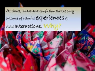 At times, chaos and confusion are the only 
outcome of colorful experiences & 
vivid Interactions. Why? 
 