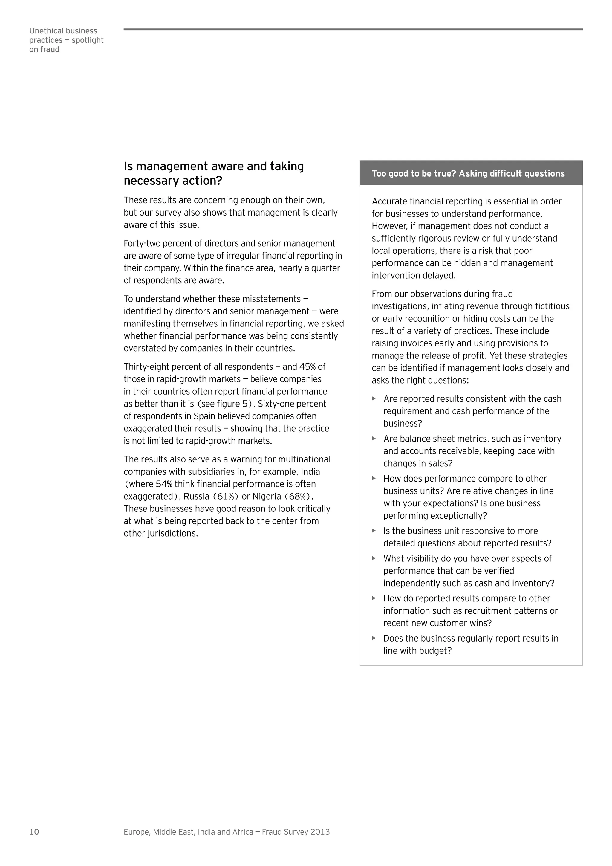 10 Europe, Middle East, India and Africa — Fraud Survey 2013
Unethical business
practices — spotlight
on fraud
Is management aware and taking
necessary action?
These results are concerning enough on their own,
but our survey also shows that management is clearly
aware of this issue.
Forty-two percent of directors and senior management
of respondents are aware.
To understand whether these misstatements —
overstated by companies in their countries.
Thirty-eight percent of all respondents — and 45% of
those in rapid-growth markets — believe companies
of respondents in Spain believed companies often
exaggerated their results — showing that the practice
is not limited to rapid-growth markets.
The results also serve as a warning for multinational
companies with subsidiaries in, for example, India
exaggerated), Russia (61%) or Nigeria (68%).
These businesses have good reason to look critically
at what is being reported back to the center from
other jurisdictions.
for businesses to understand performance.
However, if management does not conduct a
local operations, there is a risk that poor
performance can be hidden and management
intervention delayed.
From our observations during fraud
or early recognition or hiding costs can be the
result of a variety of practices. These include
raising invoices early and using provisions to
asks the right questions:
Are reported results consistent with the cash
requirement and cash performance of the
business?
Are balance sheet metrics, such as inventory
and accounts receivable, keeping pace with
changes in sales?
How does performance compare to other
business units? Are relative changes in line
with your expectations? Is one business
performing exceptionally?
Is the business unit responsive to more
detailed questions about reported results?
What visibility do you have over aspects of
independently such as cash and inventory?
How do reported results compare to other
information such as recruitment patterns or
recent new customer wins?
Does the business regularly report results in
line with budget?
 