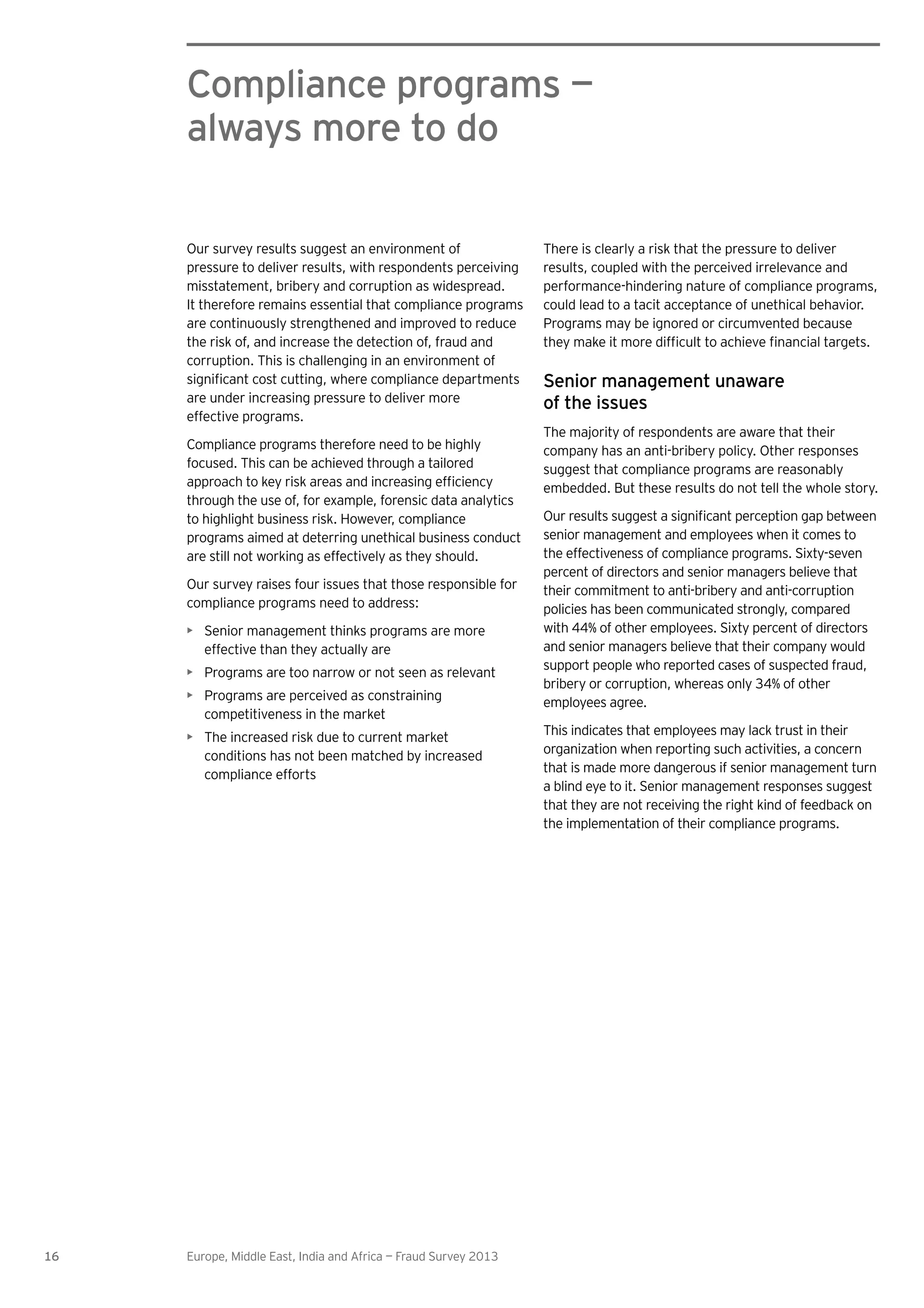 16 Europe, Middle East, India and Africa — Fraud Survey 2013
Compliance programs —
always more to do
There is clearly a risk that the pressure to deliver
results, coupled with the perceived irrelevance and
performance-hindering nature of compliance programs,
could lead to a tacit acceptance of unethical behavior.
Programs may be ignored or circumvented because
Senior management unaware
of the issues
The majority of respondents are aware that their
company has an anti-bribery policy. Other responses
suggest that compliance programs are reasonably
embedded. But these results do not tell the whole story.
senior management and employees when it comes to
the effectiveness of compliance programs. Sixty-seven
percent of directors and senior managers believe that
their commitment to anti-bribery and anti-corruption
policies has been communicated strongly, compared
with 44% of other employees. Sixty percent of directors
and senior managers believe that their company would
support people who reported cases of suspected fraud,
bribery or corruption, whereas only 34% of other
employees agree.
This indicates that employees may lack trust in their
organization when reporting such activities, a concern
that is made more dangerous if senior management turn
a blind eye to it. Senior management responses suggest
that they are not receiving the right kind of feedback on
the implementation of their compliance programs.
Our survey results suggest an environment of
pressure to deliver results, with respondents perceiving
misstatement, bribery and corruption as widespread.
It therefore remains essential that compliance programs
are continuously strengthened and improved to reduce
the risk of, and increase the detection of, fraud and
corruption. This is challenging in an environment of
are under increasing pressure to deliver more
effective programs.
Compliance programs therefore need to be highly
focused. This can be achieved through a tailored
through the use of, for example, forensic data analytics
to highlight business risk. However, compliance
programs aimed at deterring unethical business conduct
are still not working as effectively as they should.
Our survey raises four issues that those responsible for
compliance programs need to address:
Senior management thinks programs are more
effective than they actually are
Programs are too narrow or not seen as relevant
Programs are perceived as constraining
competitiveness in the market
The increased risk due to current market
conditions has not been matched by increased
compliance efforts
 