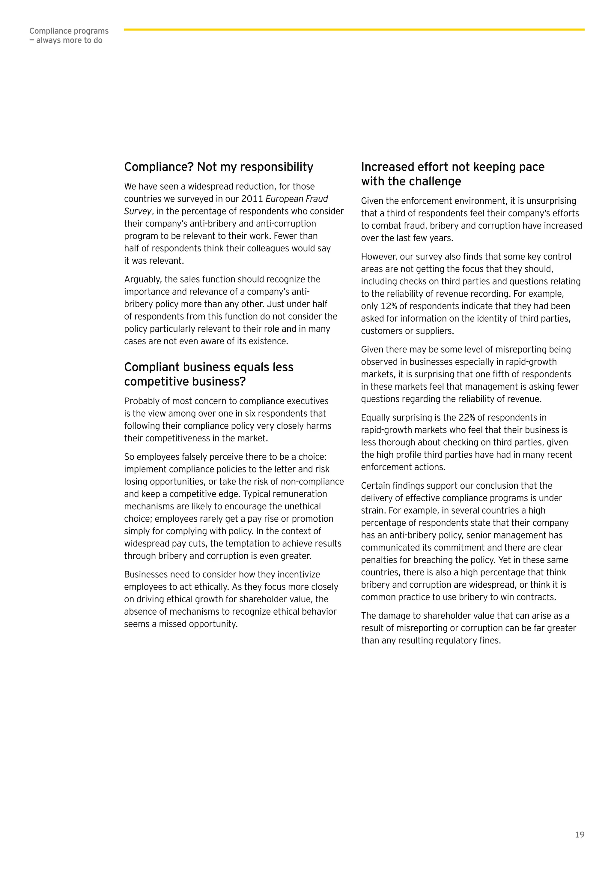 19
Compliance? Not my responsibility
We have seen a widespread reduction, for those
countries we surveyed in our 2011 European Fraud
Survey, in the percentage of respondents who consider
their company’s anti-bribery and anti-corruption
program to be relevant to their work. Fewer than
half of respondents think their colleagues would say
it was relevant.
Arguably, the sales function should recognize the
importance and relevance of a company’s anti-
bribery policy more than any other. Just under half
of respondents from this function do not consider the
policy particularly relevant to their role and in many
cases are not even aware of its existence.
Compliant business equals less
competitive business?
Probably of most concern to compliance executives
is the view among over one in six respondents that
following their compliance policy very closely harms
their competitiveness in the market.
So employees falsely perceive there to be a choice:
implement compliance policies to the letter and risk
losing opportunities, or take the risk of non-compliance
and keep a competitive edge. Typical remuneration
mechanisms are likely to encourage the unethical
choice; employees rarely get a pay rise or promotion
simply for complying with policy. In the context of
widespread pay cuts, the temptation to achieve results
through bribery and corruption is even greater.
Businesses need to consider how they incentivize
employees to act ethically. As they focus more closely
on driving ethical growth for shareholder value, the
absence of mechanisms to recognize ethical behavior
seems a missed opportunity.
Increased effort not keeping pace
with the challenge
Given the enforcement environment, it is unsurprising
that a third of respondents feel their company’s efforts
to combat fraud, bribery and corruption have increased
over the last few years.
areas are not getting the focus that they should,
including checks on third parties and questions relating
to the reliability of revenue recording. For example,
only 12% of respondents indicate that they had been
asked for information on the identity of third parties,
customers or suppliers.
Given there may be some level of misreporting being
observed in businesses especially in rapid-growth
in these markets feel that management is asking fewer
questions regarding the reliability of revenue.
Equally surprising is the 22% of respondents in
rapid-growth markets who feel that their business is
less thorough about checking on third parties, given
enforcement actions.
delivery of effective compliance programs is under
strain. For example, in several countries a high
percentage of respondents state that their company
has an anti-bribery policy, senior management has
communicated its commitment and there are clear
penalties for breaching the policy. Yet in these same
countries, there is also a high percentage that think
bribery and corruption are widespread, or think it is
common practice to use bribery to win contracts.
The damage to shareholder value that can arise as a
result of misreporting or corruption can be far greater
Compliance programs
— always more to do
 
