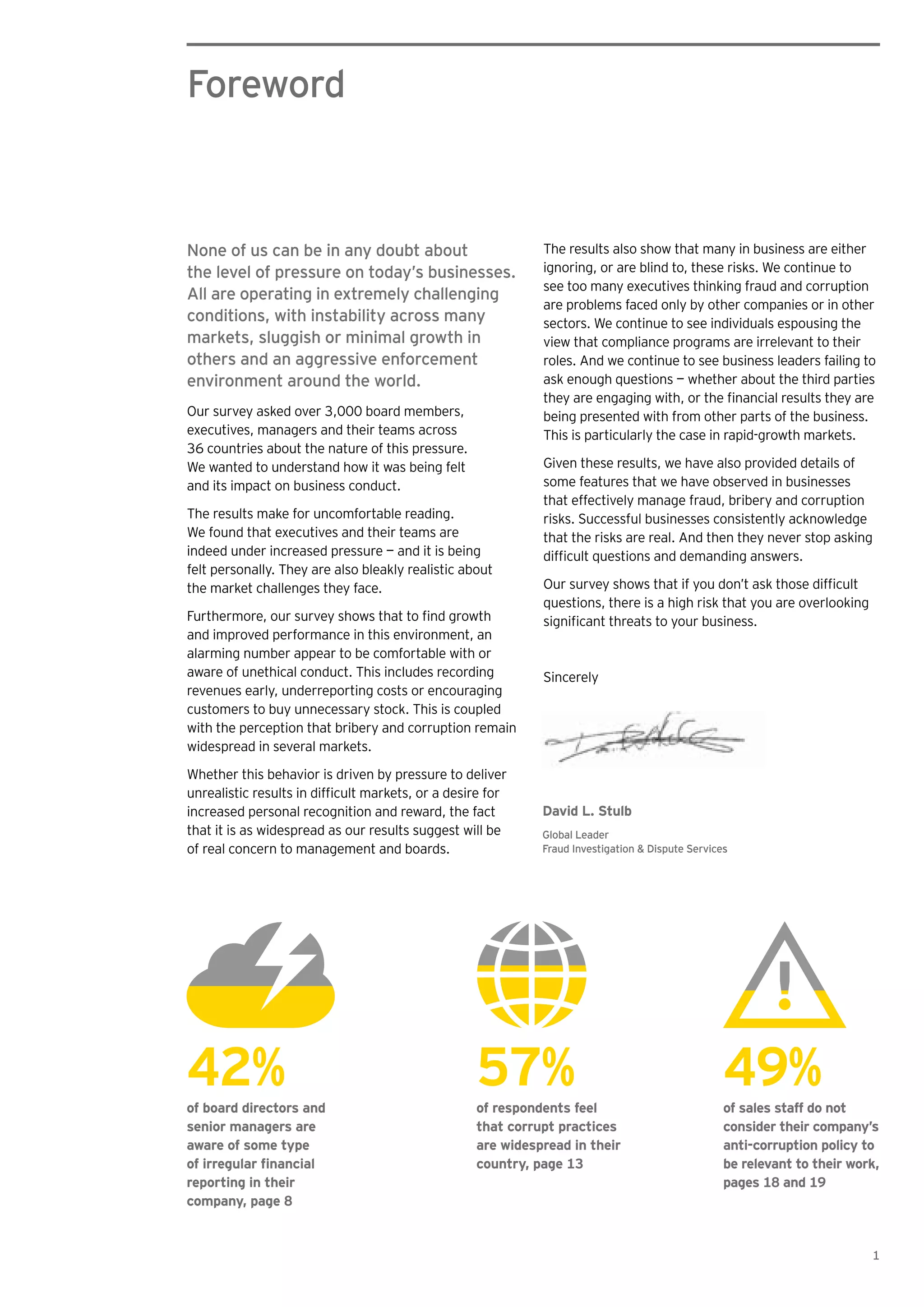 Foreword
The results also show that many in business are either
ignoring, or are blind to, these risks. We continue to
see too many executives thinking fraud and corruption
are problems faced only by other companies or in other
sectors. We continue to see individuals espousing the
view that compliance programs are irrelevant to their
roles. And we continue to see business leaders failing to
ask enough questions — whether about the third parties
being presented with from other parts of the business.
This is particularly the case in rapid-growth markets.
Given these results, we have also provided details of
some features that we have observed in businesses
that effectively manage fraud, bribery and corruption
risks. Successful businesses consistently acknowledge
that the risks are real. And then they never stop asking
questions, there is a high risk that you are overlooking
Sincerely
None of us can be in any doubt about
the level of pressure on today’s businesses.
All are operating in extremely challenging
conditions, with instability across many
markets, sluggish or minimal growth in
others and an aggressive enforcement
environment around the world.
Our survey asked over 3,000 board members,
executives, managers and their teams across
36 countries about the nature of this pressure.
We wanted to understand how it was being felt
and its impact on business conduct.
The results make for uncomfortable reading.
We found that executives and their teams are
indeed under increased pressure — and it is being
felt personally. They are also bleakly realistic about
the market challenges they face.
and improved performance in this environment, an
alarming number appear to be comfortable with or
aware of unethical conduct. This includes recording
revenues early, underreporting costs or encouraging
customers to buy unnecessary stock. This is coupled
with the perception that bribery and corruption remain
widespread in several markets.
Whether this behavior is driven by pressure to deliver
increased personal recognition and reward, the fact
that it is as widespread as our results suggest will be
of real concern to management and boards.
David L. Stulb
Global Leader
Fraud Investigation & Dispute Services
1
42%of board directors and
senior managers are
aware of some type
reporting in their
company, page 8
57%of respondents feel
that corrupt practices
are widespread in their
country, page 13
49%of sales staff do not
consider their company’s
anti-corruption policy to
be relevant to their work,
pages 18 and 19
 