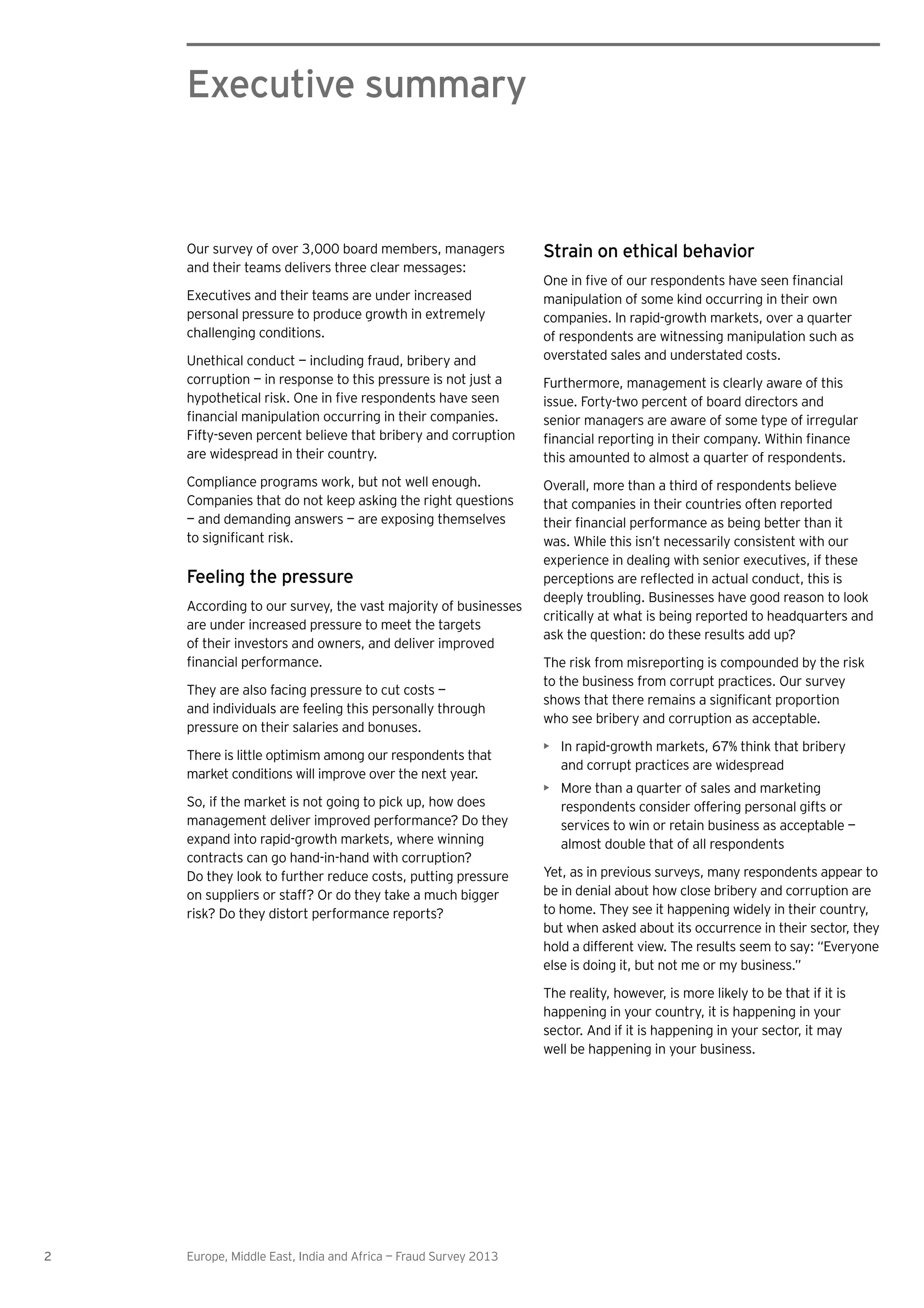 2 Europe, Middle East, India and Africa — Fraud Survey 2013
Executive summary
Our survey of over 3,000 board members, managers
and their teams delivers three clear messages:
Executives and their teams are under increased
personal pressure to produce growth in extremely
challenging conditions.
Unethical conduct — including fraud, bribery and
corruption — in response to this pressure is not just a
Fifty-seven percent believe that bribery and corruption
are widespread in their country.
Compliance programs work, but not well enough.
Companies that do not keep asking the right questions
— and demanding answers — are exposing themselves
Feeling the pressure
According to our survey, the vast majority of businesses
are under increased pressure to meet the targets
of their investors and owners, and deliver improved
They are also facing pressure to cut costs —
and individuals are feeling this personally through
pressure on their salaries and bonuses.
There is little optimism among our respondents that
market conditions will improve over the next year.
So, if the market is not going to pick up, how does
management deliver improved performance? Do they
expand into rapid-growth markets, where winning
contracts can go hand-in-hand with corruption?
Do they look to further reduce costs, putting pressure
on suppliers or staff? Or do they take a much bigger
risk? Do they distort performance reports?
Strain on ethical behavior
manipulation of some kind occurring in their own
companies. In rapid-growth markets, over a quarter
of respondents are witnessing manipulation such as
overstated sales and understated costs.
Furthermore, management is clearly aware of this
issue. Forty-two percent of board directors and
senior managers are aware of some type of irregular
this amounted to almost a quarter of respondents.
Overall, more than a third of respondents believe
that companies in their countries often reported
was. While this isn’t necessarily consistent with our
experience in dealing with senior executives, if these
deeply troubling. Businesses have good reason to look
critically at what is being reported to headquarters and
ask the question: do these results add up?
The risk from misreporting is compounded by the risk
to the business from corrupt practices. Our survey
who see bribery and corruption as acceptable.
In rapid-growth markets, 67% think that bribery
and corrupt practices are widespread
More than a quarter of sales and marketing
respondents consider offering personal gifts or
services to win or retain business as acceptable —
almost double that of all respondents
Yet, as in previous surveys, many respondents appear to
be in denial about how close bribery and corruption are
to home. They see it happening widely in their country,
but when asked about its occurrence in their sector, they
hold a different view. The results seem to say: “Everyone
else is doing it, but not me or my business.”
The reality, however, is more likely to be that if it is
happening in your country, it is happening in your
sector. And if it is happening in your sector, it may
well be happening in your business.
 