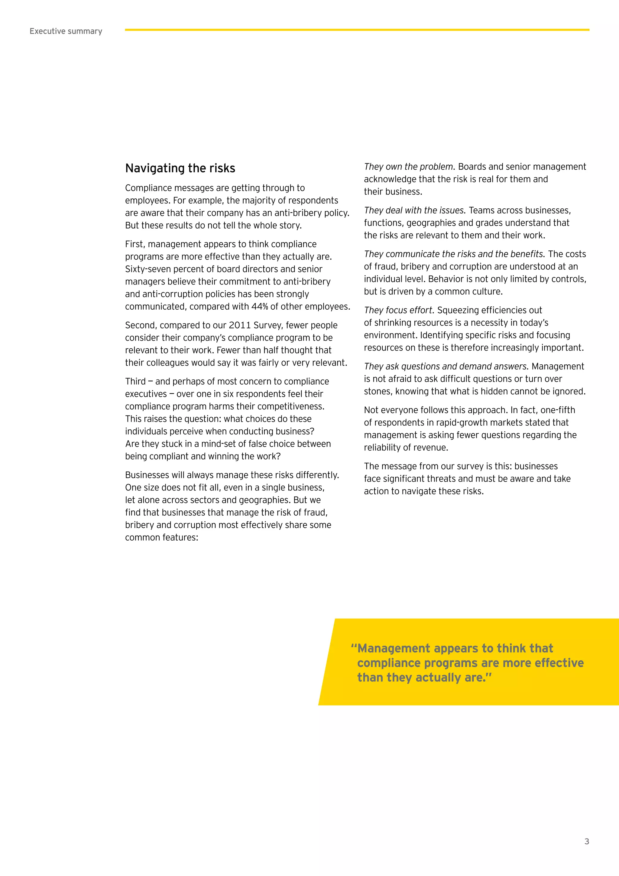 3
Executive summary
Navigating the risks
Compliance messages are getting through to
employees. For example, the majority of respondents
are aware that their company has an anti-bribery policy.
But these results do not tell the whole story.
First, management appears to think compliance
programs are more effective than they actually are.
Sixty-seven percent of board directors and senior
managers believe their commitment to anti-bribery
and anti-corruption policies has been strongly
communicated, compared with 44% of other employees.
Second, compared to our 2011 Survey, fewer people
consider their company’s compliance program to be
relevant to their work. Fewer than half thought that
their colleagues would say it was fairly or very relevant.
Third — and perhaps of most concern to compliance
executives — over one in six respondents feel their
compliance program harms their competitiveness.
This raises the question: what choices do these
individuals perceive when conducting business?
Are they stuck in a mind-set of false choice between
being compliant and winning the work?
Businesses will always manage these risks differently.
let alone across sectors and geographies. But we
bribery and corruption most effectively share some
common features:
They own the problem. Boards and senior management
acknowledge that the risk is real for them and
their business.
They deal with the issues. Teams across businesses,
functions, geographies and grades understand that
the risks are relevant to them and their work.
The costs
of fraud, bribery and corruption are understood at an
individual level. Behavior is not only limited by controls,
but is driven by a common culture.
They focus effort.
of shrinking resources is a necessity in today’s
resources on these is therefore increasingly important.
They ask questions and demand answers. Management
stones, knowing that what is hidden cannot be ignored.
of respondents in rapid-growth markets stated that
management is asking fewer questions regarding the
reliability of revenue.
The message from our survey is this: businesses
action to navigate these risks.
“Management appears to think that
compliance programs are more effective
than they actually are.”
 