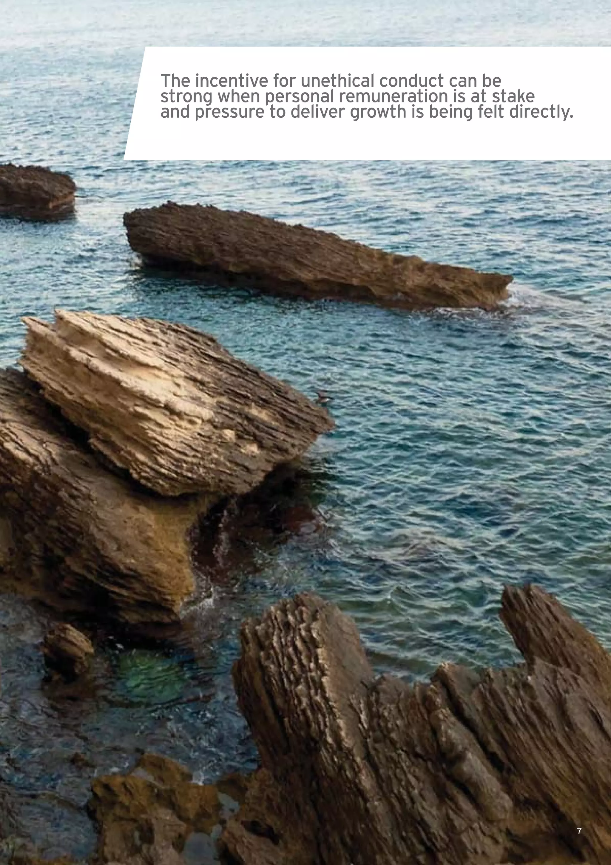 7
The incentive for unethical conduct can be
strong when personal remuneration is at stake
and pressure to deliver growth is being felt directly.
 