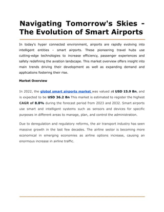 Navigating Tomorrow's Skies -
The Evolution of Smart Airports
In today's hyper connected environment, airports are rapidly evolving into
intelligent entities - smart airports. These pioneering travel hubs use
cutting-edge technologies to increase efficiency, passenger experiences and
safety redefining the aviation landscape. This market overview offers insight into
main trends driving their development as well as expanding demand and
applications fostering their rise.
Market Overview
In 2022, the global smart airports market was valued at USD 15.9 Bn, and
is expected to be USD 36.2 Bn This market is estimated to register the highest
CAGR of 8.8% during the forecast period from 2023 and 2032. Smart airports
use smart and intelligent systems such as sensors and devices for specific
purposes in different areas to manage, plan, and control the administration.
Due to deregulation and regulatory reforms, the air transport industry has seen
massive growth in the last few decades. The airline sector is becoming more
economical in emerging economies as airline options increase, causing an
enormous increase in airline traffic.
 